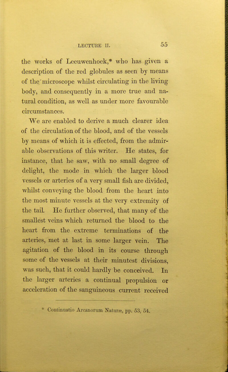 the works of Leeuwenhoek,* who has given a description of the red globules as seen by means of the'microscope whilst circulating in the living- body, and consequently in a more true and na- tural condition, as well as under more favourable circumstances. We are enabled to derive a much clearer idea of the circulation of the blood, and of the vessels by means of which it is effected, from the admir- able observations of this writer. He states, for instance, that he saw, with no small degree of delight, the mode in which the larger blood vessels or arteries of a very small fish are divided, whilst conveying the blood from the heart into the most minute vessels at the very extremity of the tail. He further observed, that many of the smallest veins which returned the blood to the heart from the extreme terminations of the arteries, met at last in some larger vein. The agitation of the blood in its course through some of the vessels at their minutest divisions, was such, that it could hardly be conceived. In the larger arteries a continual propulsion or acceleration of the sanguineous current received * Continuatio Arcanonim Natiirje, pp. 53, 54.