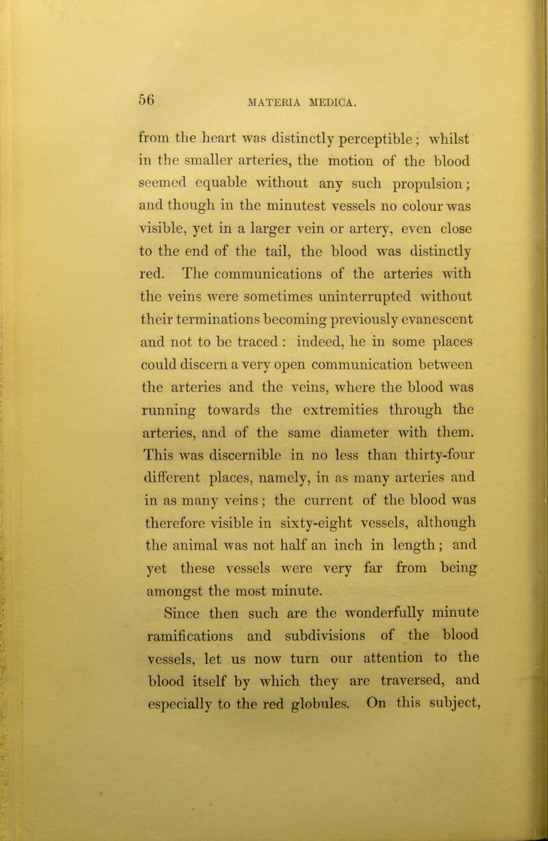 from the heart was distinctly perceptible; whilst in the smaller arteries, the motion of the blood seemed equable without any such propulsion; and though in the minutest vessels no colour was visible, yet in a larger vein or artery, even close to the end of the tail, the blood was distinctly red. The communications of the arteries with the veins were sometimes uninterrupted without their terminations becoming previously evanescent and not to be traced: indeed, he in some places could discern a very open communication between the arteries and the veins, where the blood was running towards the extremities through the arteries, and of the same diameter with them. This was discernible in no less than thirty-four different places, namely, in as many arteries and in as many veins; the current of the blood was therefore visible in sixty-eight vessels, although the animal was not half an inch in length; and yet these vessels were very far from being amongst the most minute. Since then such are the wonderfully minute ramifications and subdivisions of the blood vessels, let us now turn our attention to the blood itself by which they are traversed, and especially to the red globules. On this subject,