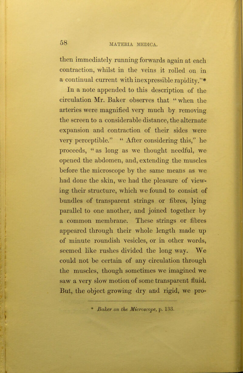 then immediately mnning forwards again at each contraction, whilst in the veins it rolled on in a continual current with inexpressible rapidity.* In a note appended to this description of the circulation Mr. Baker observes that  when the arteries were magnified very much by removing the screen to a considerable distance, the alternate expansion and contraction of their sides were very perceptible.  After considering this, he proceeds,  as long as we thought needful, we opened the abdomen, and, extending the muscles before the microscope by the same means as we had done the skin, we had the pleasure of view- ing their structure, which we found to consist of bundles of transparent strmgs or fibres, lying parallel to one another, and joined together by a common membrane. These strings or fibres appeared through their whole length made up of minute roundish vesicles, or in other words, seemed like rushes divided the long way. We could not be certain of any circulation through the muscles, though sometimes we imagined we saw a very slow motion of some transparent fluid. But, the object growing dry and rigid, we pro- * Baker on the Microscope, p. 133.