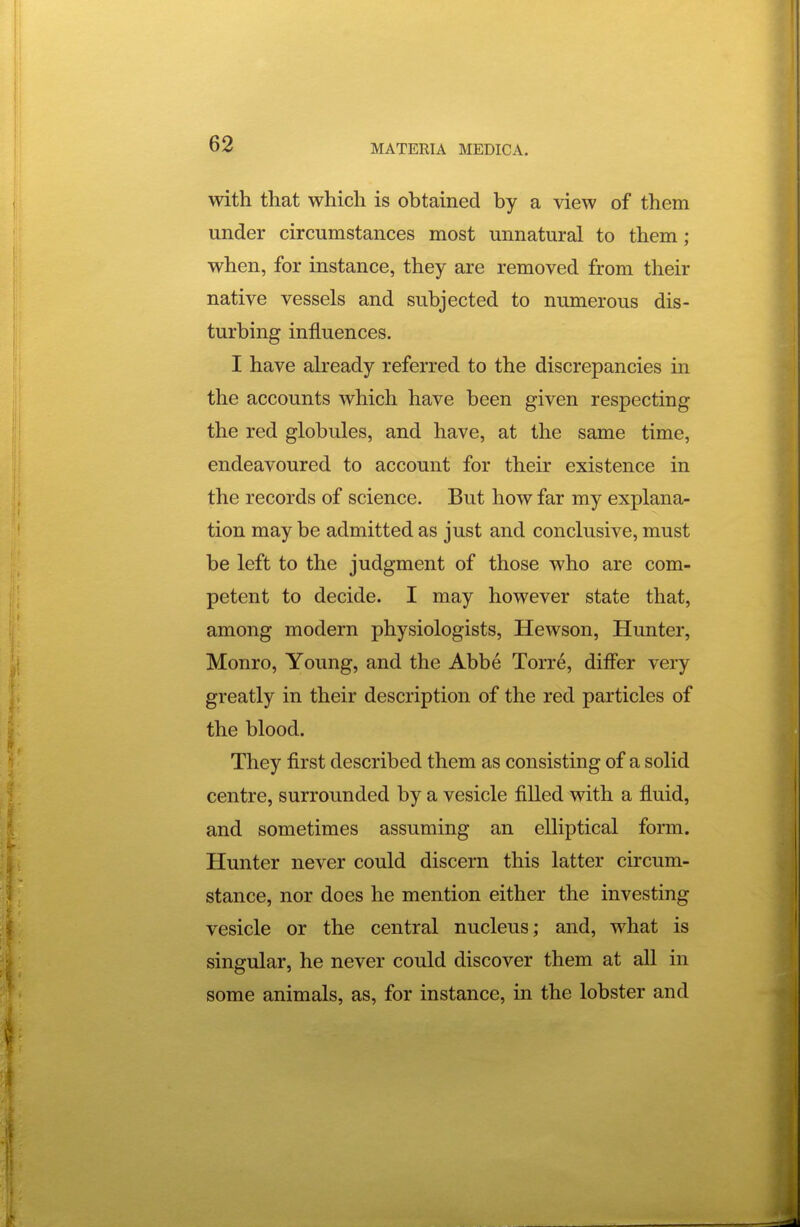 with that which is obtained by a view of them under circumstances most unnatural to them; when, for instance, they are removed from their native vessels and subjected to numerous dis- turbing influences. I have already referred to the discrepancies in the accounts which have been given respecting the red globules, and have, at the same time, endeavoured to account for their existence in the records of science. But how far my explana- tion may be admitted as just and conclusive, must be left to the judgment of those who are com- petent to decide. I may however state that, among modern physiologists, Hewson, Hunter, Monro, Young, and the Abbe Torre, differ very greatly in their description of the red particles of the blood. They first described them as consisting of a solid centre, surrounded by a vesicle filled with a fluid, and sometimes assuming an elliptical form. Hunter never could discern this latter circum- stance, nor does he mention either the investing vesicle or the central nucleus; and, what is singular, he never could discover them at all in some animals, as, for instance, in the lobster and