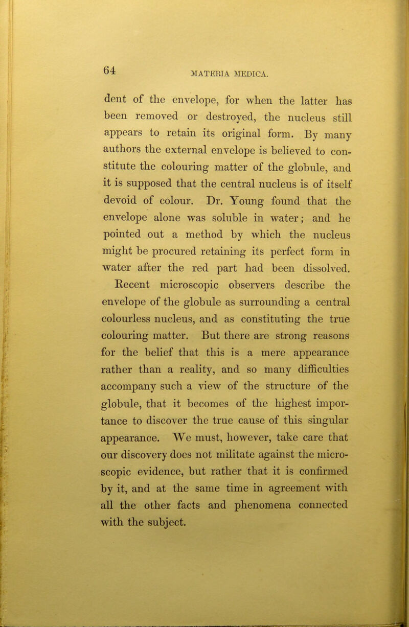 MATERIA MEDICA. dent of the envelope, for when the latter has been removed or destroyed, the nucleus still appears to retain its original form. By many authors the external envelope is believed to con- stitute the colouring matter of the globule, and it is supposed that the central nucleus is of itself devoid of colour. Dr. Young found that the envelope alone was soluble in water; and he pointed out a method by which the nucleus might be procured retaining its perfect form in water after the red part had been dissolved. Recent microscopic observers describe the envelope of the globule as surrounding a central colourless nucleus, and as constituting the true colouring matter. But there are strong reasons for the belief that this is a mere appearance rather than a reality, and so many difficulties accompany such a view of the structure of the globule, that it becomes of the highest impor- tance to discover the true cause of this singular appearance. We must, however, take care that our discovery does not militate against the micro- scopic evidence, but rather that it is confirmed by it, and at the same time in agreement with all the other facts and phenomena connected with the subject.