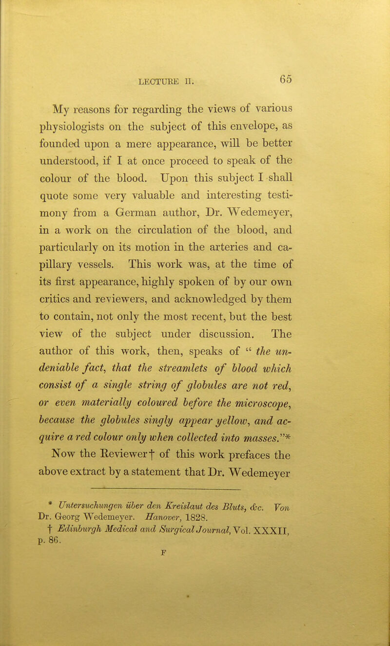 My reasons for regarding the views of various physiologists on the subject of this envelope, as founded upon a mere appearance, vs^ill be better understood, if I at once proceed to speak of the colour of the blood. Upon this subject I shall quote some very valuable and interesting testi- mony from a German author, Dr. Wedemeyer, in a work on the circulation of the blood, and particularly on its motion in the arteries and ca- pillary vessels. This work was, at the time of its first appearance, highly spoken of by our own critics and reviewers, and acknowledged by them to contain, not only the most recent, but the best view of the subject under discussion. The author of this work, then, speaks of  the un- deniable fact, that the streamlets of blood which consist of a single string of globules are not red, or even materially coloured before the microscope, because the globules singly appear yellow, and ac- quire a red colour only when collected into masses.''* Now the Reviewer t of this work prefaces the above extract by a statement that Dr. Wedemeyer * Untersuchungen iiber den Kreislaut des Bluts, &c. Von Dr. Georg Wedemeyer. Hanover, 1828. t Edinburgh Medical and SurgicalJournal,Yo\. XXXII p. 86.