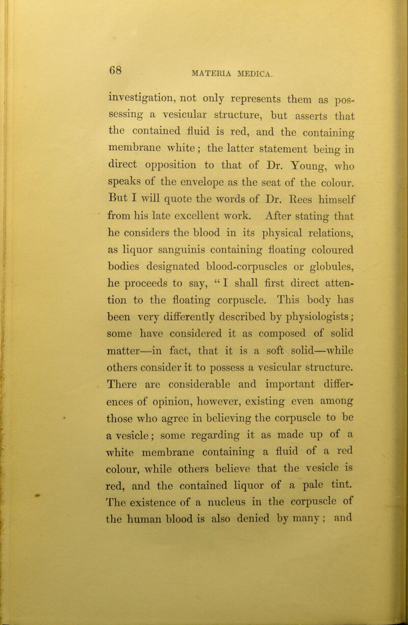 investigation, not only represents them as pos- sessing a vesicular structure, but asserts that the contained fluid is red, and the containing membrane white; the latter statement being in direct opposition to that of Dr. Young, who speaks of the envelope as the seat of the colour. But I will quote the words of Dr. Eees himself from his late excellent work. After stating that he considers the blood in its physical relations, as liquor sanguinis containing floating coloured bodies designated blood-corpuscles or globules, he proceeds to say,  I shall first direct atten- tion to the floating corpuscle. This body has been very difi'erently described by physiologists ; some have considered it as composed of solid matter—in fact, that it is a soft solid—while others consider it to possess a vesicular structure. There are considerable and important difi'er- ences of opinion, however, existing even among those who agree in believing the corpuscle to be a vesicle; some regarding it as made up of a white membrane containing a fluid of a red colour, while others believe that the vesicle is red, and the contained liquor of a pale tint. The existence of a nucleus in the corpuscle of the human blood is also denied by many; and