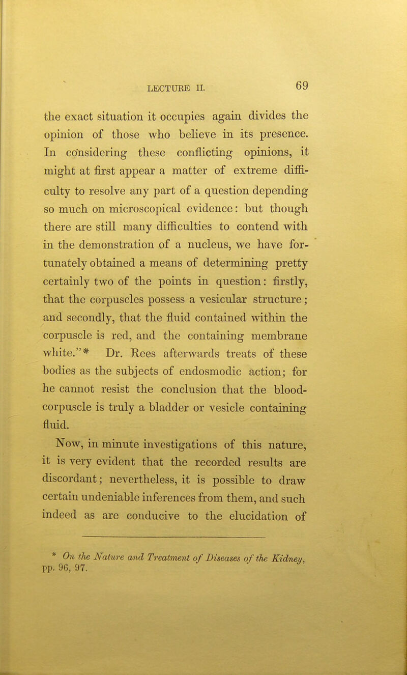 the exact situation it occupies again divides the opinion of those who believe in its presence. In considering these conflicting opinions, it might at first appear a matter of extreme difli- culty to resolve any part of a question depending so much on microscopical evidence: but though there are still many difficulties to contend with in the demonstration of a nucleus, we have for- tunately obtained a means of determining pretty certainly two of the points in question: firstly, that the corpuscles possess a vesicular structure ; and secondly, that the fluid contained within the corpuscle is red, and the containing membrane white.* Dr. E,ees afterwards treats of these bodies as the subjects of endosmodic action; for he cannot resist the conclusion that the blood- corpuscle is truly a bladder or vesicle containing fluid. Now, in minute investigations of this nature, it is very evident that the recorded results are discordant; nevertheless, it is possible to draw certain undeniable inferences from them, and such indeed as are conducive to the elucidation of * On the Nature and Treatment of Diseases of the pp. 96, 97.