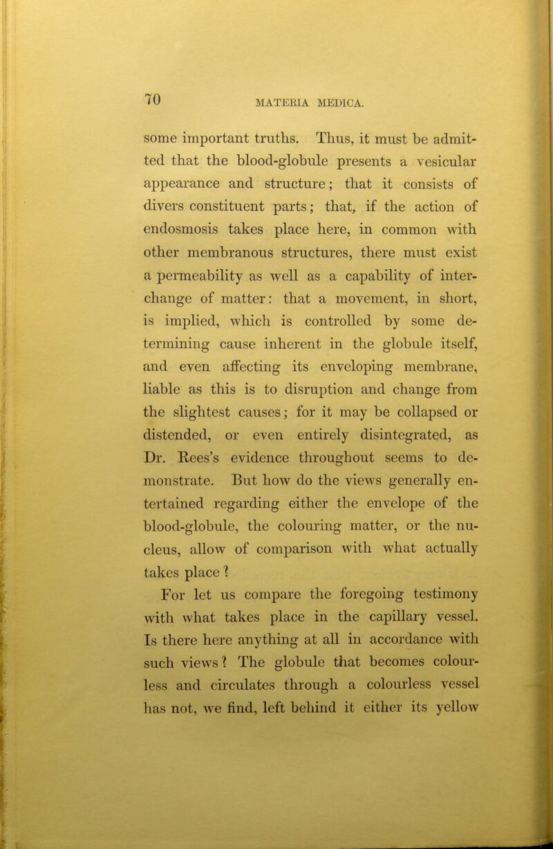 some important truths. Thus, it must be admit- ted that the blood-globule presents a vesicular appearance and structure; that it consists of divers constituent parts; that, if the action of endosmosis takes place here, in common with other membranous structures, there must exist a permeability as well as a capability of inter- change of matter: that a movement, in short, is implied, which is controlled by some de- termining cause inherent in the globule itself, and even aifecting its enveloping membrane, liable as this is to disruption and change from the slightest causes; for it may be collapsed or distended, or even entirely disintegrated, as Dr. E,ees's evidence throughout seems to de- monstrate. But how do the views generally en- tertained regarding either the envelope of the blood-globule, the colouring matter, or the nu- cleus, allow of comparison with what actually takes place ? For let us compare the foregoing testimony with what takes place in the capillary vessel. Is there here anything at all in accordance with such views'? The globule that becomes colour- less and circulates through a colourless vessel has not, we find, left behind it either its yellow