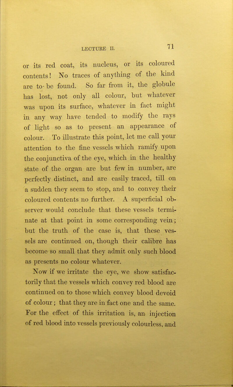 or its red coat, its nucleus, or its coloured contents! No traces of anything of the kind are to- be found. So far from it, the globule has lost, not only aU colour, but whatever was upon its surface, whatever in fact might in any way have tended to modify the rays of light so as to present an appearance of colour. To illustrate this point, let me caU your attention to the fine vessels which ramify upon the conjunctiva of the eye, which in the healthy state of the organ are but few in number, are perfectly distinct, and are easily traced, till on a sudden they seem to stop, and to convey their coloured contents no further. A superficial ob- server would conclude that these vessels termi- nate at that point in some corresponding vein; but the truth of the case is, that these ves- sels are continued on, though their calibre has become so small that they admit only such blood as presents no colour whatever. Now if we irritate the eye, we show satisfac- torily that the vessels which convey red blood are continued on to those which convey blood devoid of colour; that they are in fact one and the same. For the effect of this irritation is, an injection of red blood into vessels previously colourless, and