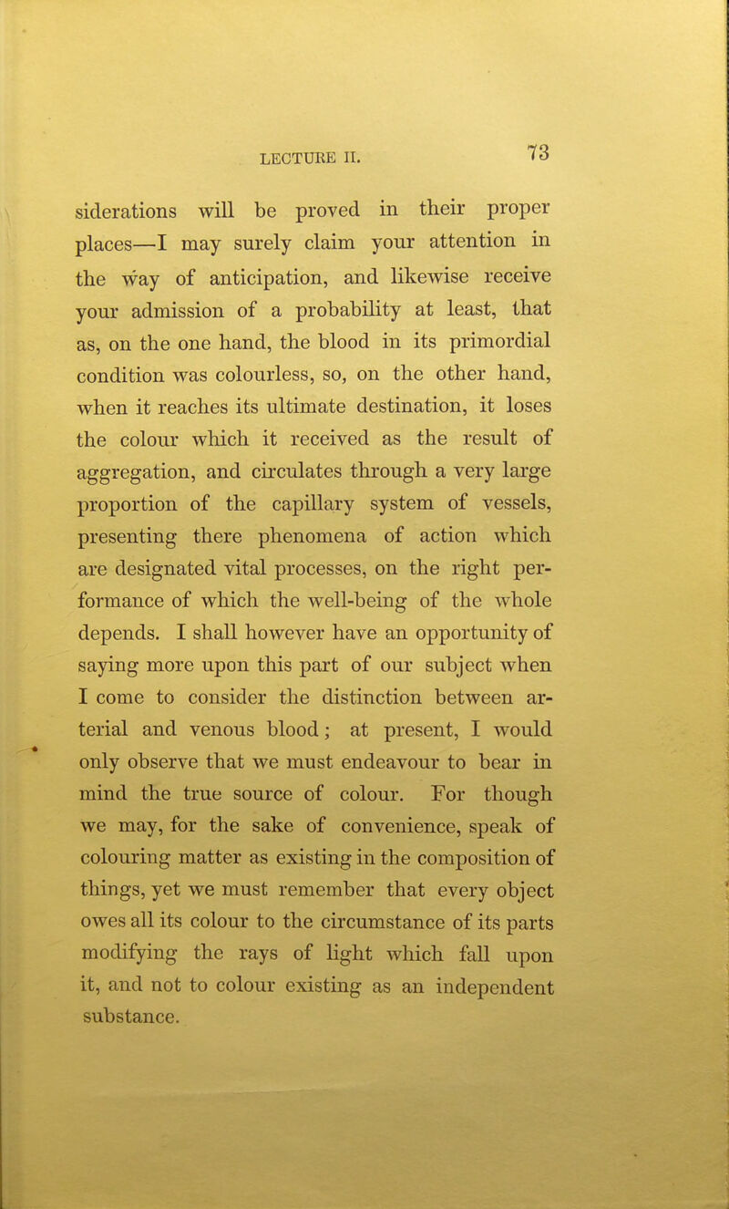 siderations will be proved in their proper places—I may surely claim your attention in the way of anticipation, and likewise receive your admission of a probability at least, that as, on the one hand, the blood in its primordial condition was colourless, so, on the other hand, when it reaches its ultimate destination, it loses the colour which it received as the result of aggregation, and circulates through a very large proportion of the capillary system of vessels, presenting there phenomena of action which are designated vital processes, on the right per- formance of which the well-being of the whole depends. I shall however have an opportunity of saying more upon this part of our subject when I come to consider the distinction between ar- terial and venous blood; at present, I would only observe that we must endeavour to bear in mind the true source of colour. For though we may, for the sake of convenience, speak of colouring matter as existing in the composition of things, yet we must remember that every object owes all its colour to the circumstance of its parts modifying the rays of light which fall upon it, and not to colour existing as an independent substance.