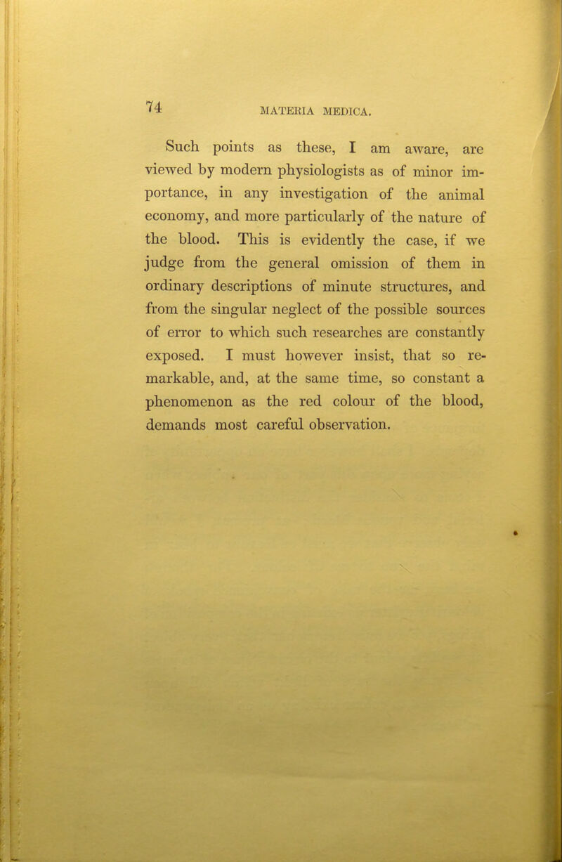 Such points as these, I am aware, are viewed by modern physiologists as of minor im- portance, in any investigation of the animal economy, and more particularly of the nature of the blood. This is evidently the case, if we judge from the general omission of them in ordinary descriptions of minute structures, and from the singular neglect of the possible sources of error to which such researches are constantly exposed. I must however insist, that so re- markable, and, at the same time, so constant a phenomenon as the red colour of the blood, demands most careful observation.