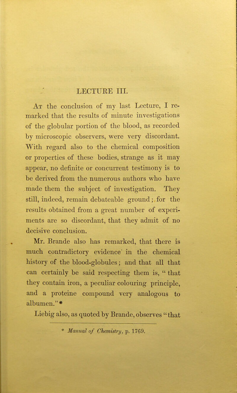 At the conclusion of my last Lecture, I re- marked that the results of minute investigations of the globular portion of the blood, as recorded by microscopic observers, were very discordant. With regard also to the chemical composition or properties of these bodies, strange as it may appear, no definite or concurrent testimony is to be derived from the numerous authors who have made them the subject of investigation. They still, indeed, remain debateable ground; for the results obtained from a great number of experi- ments are so discordant, that they admit of no decisive conclusion. Mr. Brande also has remarked, that there is much contradictory evidence in the chemical history of the blood-globules; and that all that can certainly be said respecting them is,  that they contain iron, a peculiar coloui'ing principle, and a proteine compound very analogous to albumen.* Liebig also, as quoted by Brande, observes that * Manual of Chemistry, p. 1769.