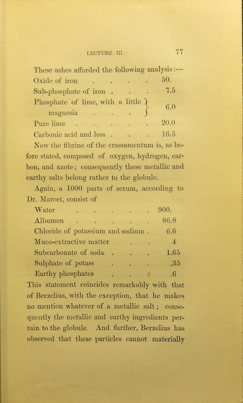 These ashes afforded the following analysis :— Oxide of iron 50. Sub-phosphate of iron . . . 7.5 Phosphate of lime, with a little magnesia Pure Hme . . . . .20.0 Carbonic acid and loss . . . 16.5 Now the fibrine of the crassamentum is, as be- fore stated, composed of oxygen, hydrogen, car- bon, and azote; consequently these metallic and earthy salts belong rather to the globule. Again, a 1000 parts of serum, according to Dr. Marcet, consist of Water 900. Albumen ..... 86.8 Chloride of potassium and sodium . 6.6 Muco-extractive matter . . .4 Subcarbonate of soda . . . 1.65 Sulphate of potass . . . .35 Earthy phosphates . . ; .6 This statement coincides remarkably with that of Berzelius, with the exception, that he makes no mention whatever of a metallic salt; conse- quently the metallic and earthy ingredients per- tain to the globule. And further, Berzelius has observed that these particles cannot materially