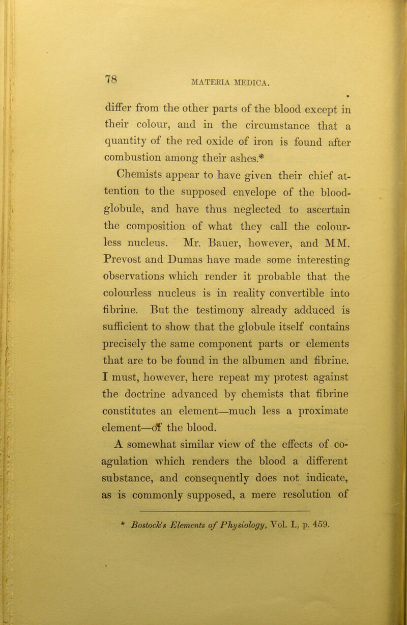 *78 MATERIA MEDIC A. differ from the other parts of the blood except in their colour, and in the circumstance that a quantity of the red oxide of iron is found after combustion among their ashes* Chemists appear to have given their chief at- tention to the supposed envelope of the blood- globule, and have thus neglected to ascertain the composition of what they call the colour- less nucleus. Mr. Bauer, however, and MM. Prevost and Dumas have made some interesting observations which render it probable that the colourless nucleus is in reality convertible into fibrine. But the testimony ah-eady adduced is sufficient to show that the globule itself contains precisely the same component parts or elements that are to be found in the albumen and fibrine. I must, however, here repeat my protest against the doctrine advanced by chemists that fibrine constitutes an element—much less a proximate element—oT the blood. A somewhat similar view of the effects of co- agulation which renders the blood a diff'erent substance, and consequently does not indicate, as is commonly supposed, a mere resolution of * Bostock's Elements of Physiology, Vol. I., p. 459.