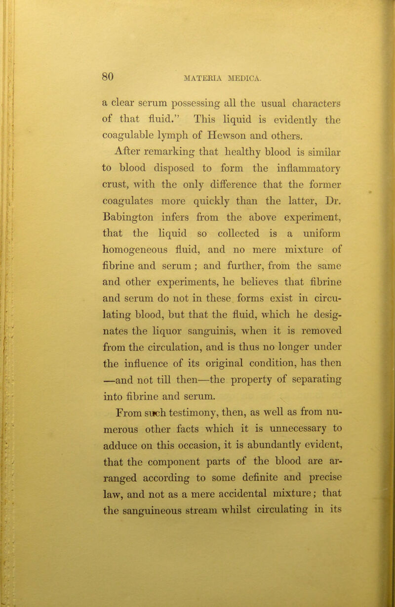 a clear serum possessing all the usual characters of that fluid. This liquid is evidently the coagulable lymph of Hewson and others. After remarking that healthy blood is similar to blood disposed to form the inflammatory crust, with the only difference that the former coagulates more quickly than the latter, Dr. Babington infers from the above experiment, that the liquid so collected is a uniform homogeneous fluid, and no mere mixture of fibrine and serum; and further, from the same and other experiments, he believes that fibrine and serum do not in these forms exist in circu- lating blood, but that the fluid, which he desig- nates the liquor sanguinis, when it is removed from the circulation, and is thus no longer under the influence of its original condition, has then —and not till then—the property of separating into flbrine and serum. From such testimony, then, as well as from nu- merous other facts which it is unnecessary to adduce on this occasion, it is abundantly evident, that the component parts of the blood are ar- ranged according to some definite and precise law, and not as a mere accidental mixture; that the sanguineous stream whilst circulating in its