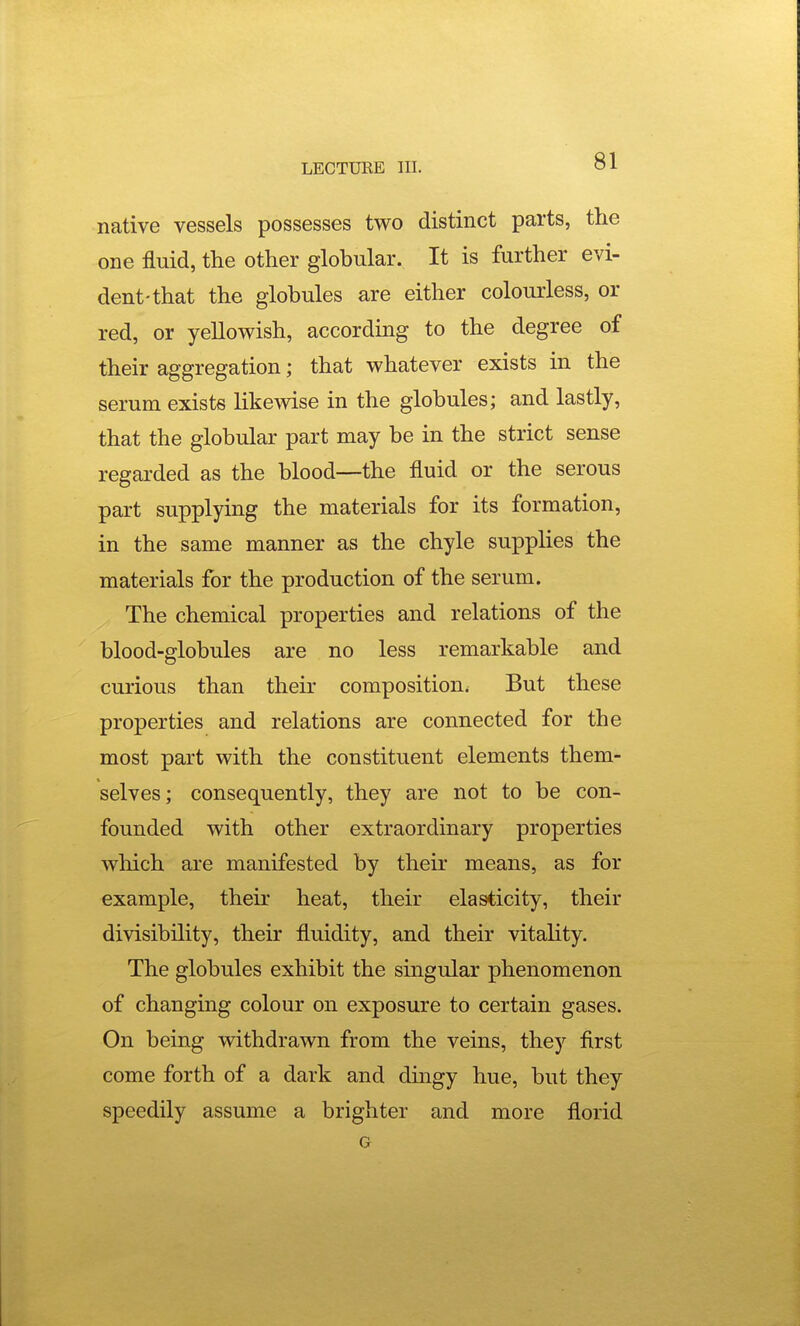 native vessels possesses two distinct parts, the one fluid, the other globular. It is further evi- dent-that the globules are either colourless, or red, or yellowish, according to the degree of their aggregation; that whatever exists in the serum exists likewise in the globules; and lastly, that the globular part may be in the strict sense regarded as the blood—the fluid or the serous part supplying the materials for its formation, in the same manner as the chyle supplies the materials for the production of the serum. The chemical properties and relations of the blood-globules are no less remarkable and curious than their composition. But these properties and relations are connected for the most part with the constituent elements them- selves; consequently, they are not to be con- founded with other extraordinary properties which are manifested by their means, as for example, their heat, their elasticity, their divisibility, their fluidity, and their vitality. The globules exhibit the singular phenomenon of changing colour on exposure to certain gases. On being withdrawn from the veins, they first come forth of a dark and dingy hue, but they speedily assume a brighter and more florid G