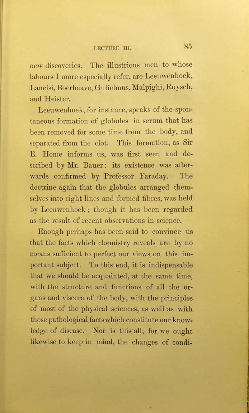 new discoveries. The illustrious men to whose labours I more especially refer, are Leeuwenhoek, Lancisi, Boerhaave, Gulielmus, Malpighi, Ruysch, and Heister. Leeuwenhoek, for instance, speaks of the spon- taneous formation of globules in serum that has been removed for some time from the body, and separated from the clot. This formation, as Sir E. Home informs us, was first seen and de- scribed by Mr. Bauer: its existence was after- wards confirmed by Professor Faraday. The doctrine again that the globules arranged them- selves into right lines and formed fibres, was held by Leeuwenhoek; though it has been regarded as the result of recent observations in science. Enough perhaps has been said to convince us that the facts which chemistry reveals are by no means sufficient to perfect our views on this im- portant subject. To this end, it is indispensable that we should be acquainted, at the same time, with the structure and functions of all the or- gans and viscera of the body, with the principles of most of the physical sciences, as well as with those pathological facts which constitute our know- ledge of disease. Nor is this all, for we ought likewise to keep in mind, the changes of condi-