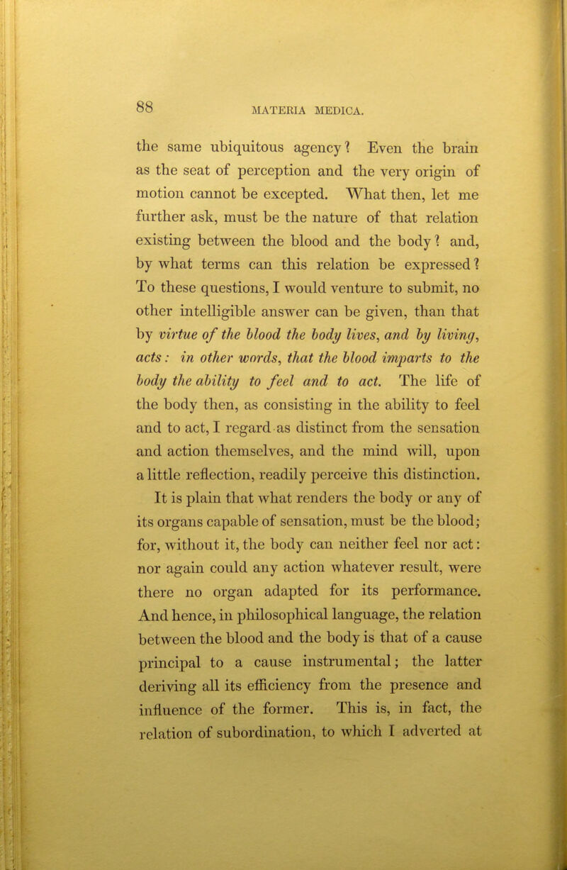 the same ubiquitous agency'? Even the brain as the seat of perception and the very origin of motion cannot be excepted. What then, let me further ask, must be the nature of that relation existing between the blood and the body? and, by what terms can this relation be expressed 1 To these questions, I would venture to submit, no other intelligible answer can be given, than that by virtue of the blood the body lives, and by living, acts: in other words, that the blood imparts to the body the ability to feel and to act. The life of the body then, as consisting in the ability to feel and to act, I regard as distinct from the sensation and action themselves, and the mind will, upon a little reflection, readily perceive this distinction. It is plain that what renders the body or any of its organs capable of sensation, must be the blood; for, without it, the body can neither feel nor act: nor again could any action whatever result, were there no organ adapted for its performance. And hence, in philosophical language, the relation between the blood and the body is that of a cause principal to a cause instrumental; the latter deriving all its efficiency from the presence and influence of the former. This is, in fact, the relation of subordination, to which I adverted at