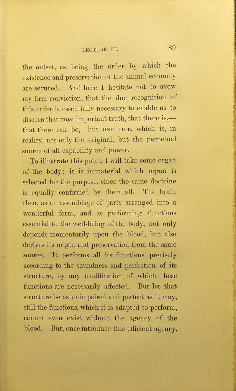 the outset, as being the order by which the existence and preservation of the animal economy are secured. And here I hesitate not to avow my firm conviction, that the due recognition of this order is essentially necessary to enable us to discern that most important truth, that there is,— that there can be,—but one life, which is, in reality, not only the original, but the perpetual source of all capability and power. To illustrate this point, I will take some organ of the body: it is immaterial which organ is selected for the purpose, since the same doctrine is equally confirmed by them all. The brain then, as an assemblage of parts arranged into a wonderful form, and as performing functions essential to the well-being of the body, not only depends momentarily upon the blood, but also derives its origin and preservation from the same source. It performs all its functions precisely according to the soundness and perfection of its structure, by any modification of which these functions are necessarily afi'ected. But let that structure be as unimpaired and perfect as it may, still the functions, which it is adapted to perform, cannot even exist without the agency of the blood. But, once introduce this efficient agency.