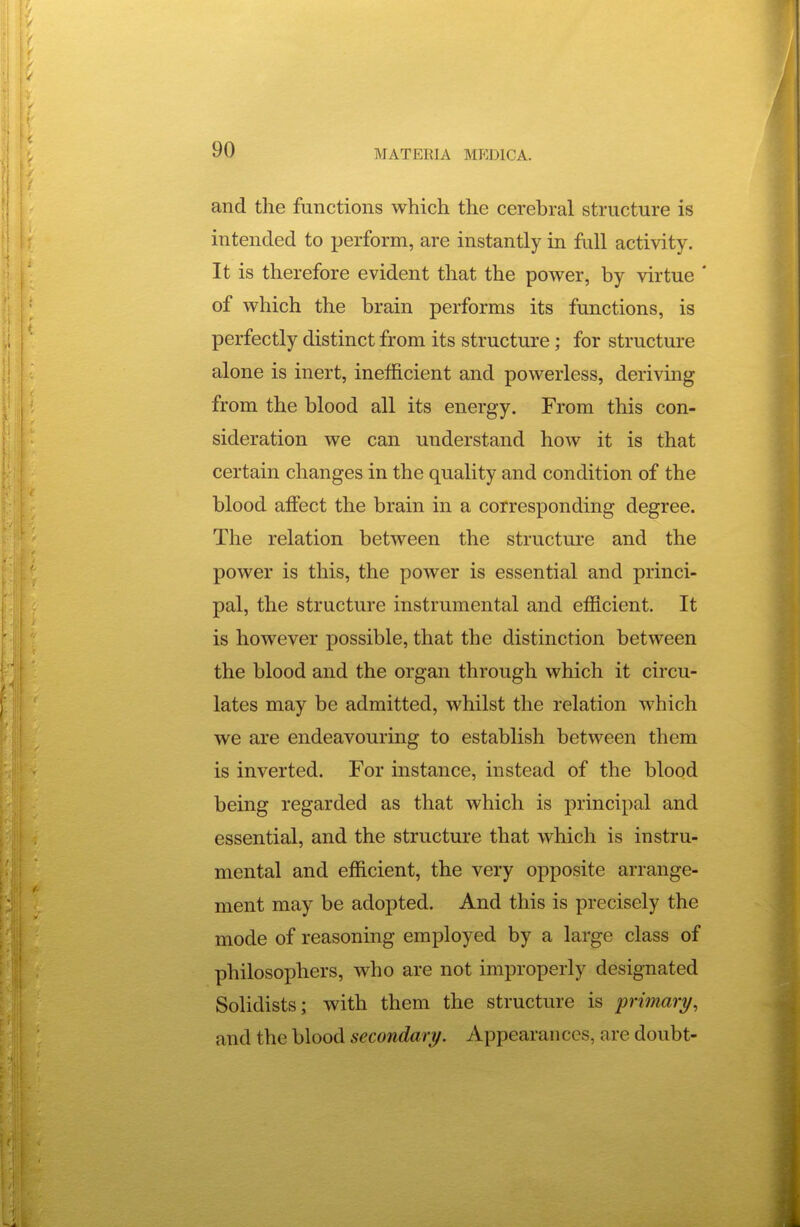 and the functions which the cerebral structure is intended to perform, are instantly in full activity. It is therefore evident that the power, by virtue ' of which the brain performs its functions, is perfectly distinct from its structure; for structure alone is inert, inefficient and powerless, deriving from the blood all its energy. From this con- sideration we can understand how it is that certain changes in the quality and condition of the blood affect the brain in a corresponding degree. The relation between the structure and the power is this, the power is essential and princi- pal, the structure instrumental and efficient. It is however possible, that the distinction between the blood and the organ through which it circu- lates may be admitted, whilst the relation which we are endeavouring to establish between them is inverted. For instance, instead of the blood being regarded as that which is principal and essential, and the structure that which is instru- mental and efficient, the very opposite arrange- ment may be adopted. And this is precisely the mode of reasoning employed by a large class of philosophers, who are not improperly designated Solidists; with them the structure is primary, and the blood secondary. Appearances, are doubt-