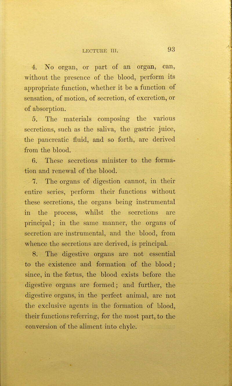4. No organ, or part of an organ, can, without the presence of the blood, perform its appropriate function, whether it be a function of sensation, of motion, of secretion, of excretion, or of absorption. 5. The materials composing the various secretions, such as the saliva, the gastric juice, the pancreatic fluid, and so forth, are derived from the blood. 6. These secretions minister to the forma- tion and renewal of the blood. 7. The organs of digestion cannot, in their entire series, perform their fimctions without these secretions, the organs being instrumental in the process, whilst the secretions are principal; in the same manner, the organs of secretion are instrumental, and the blood, from whence the secretions are derived, is principal. 8. The digestive organs are not essential to the existence and formation of the blood; since, in the foetus, the blood exists before the digestive organs are formed; and further, the digestive organs, in the perfect animal, are not the exclusive agents in the formation of blood, their functions referring, for the most part, to the conversion of the aliment into chyle.