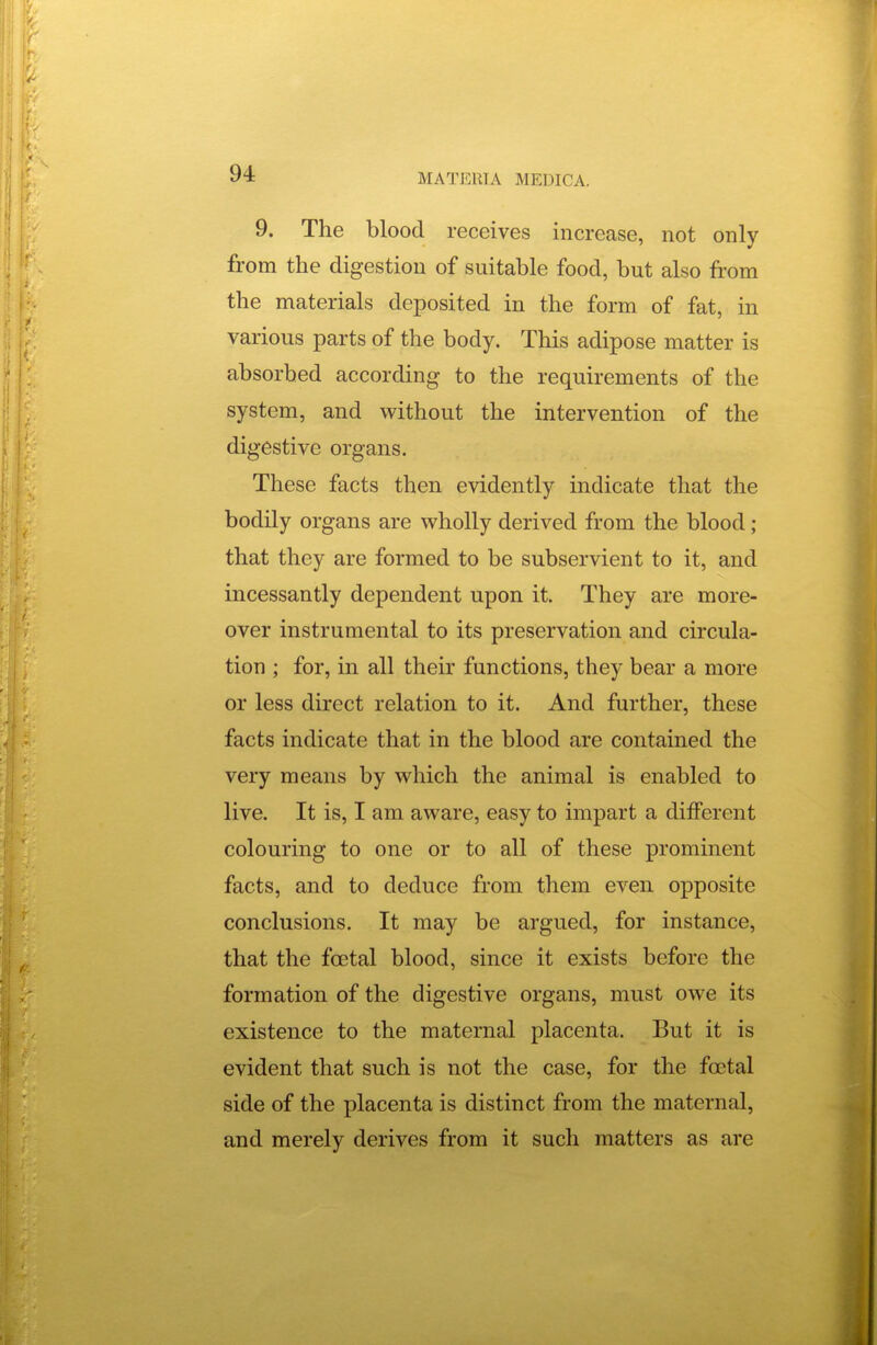 9. The blood receives increase, not only from the digestion of suitable food, but also from the materials deposited in the form of fat, in various parts of the body. This adipose matter is absorbed according to the requirements of the system, and without the intervention of the digestive organs. These facts then evidently indicate that the bodily organs are wholly derived from the blood; that they are formed to be subservient to it, and incessantly dependent upon it. They are more- over instrumental to its preservation and circula- tion ; for, in all their functions, they bear a more or less direct relation to it. And further, these facts indicate that in the blood are contained the very means by which the animal is enabled to live. It is, I am aware, easy to impart a diiferent colouring to one or to all of these prominent facts, and to deduce from them even opposite conclusions. It may be argued, for instance, that the fcetal blood, since it exists before the formation of the digestive organs, must owe its existence to the maternal placenta. But it is evident that such is not the case, for the foetal side of the placenta is distinct from the maternal, and merely derives from it such matters as are