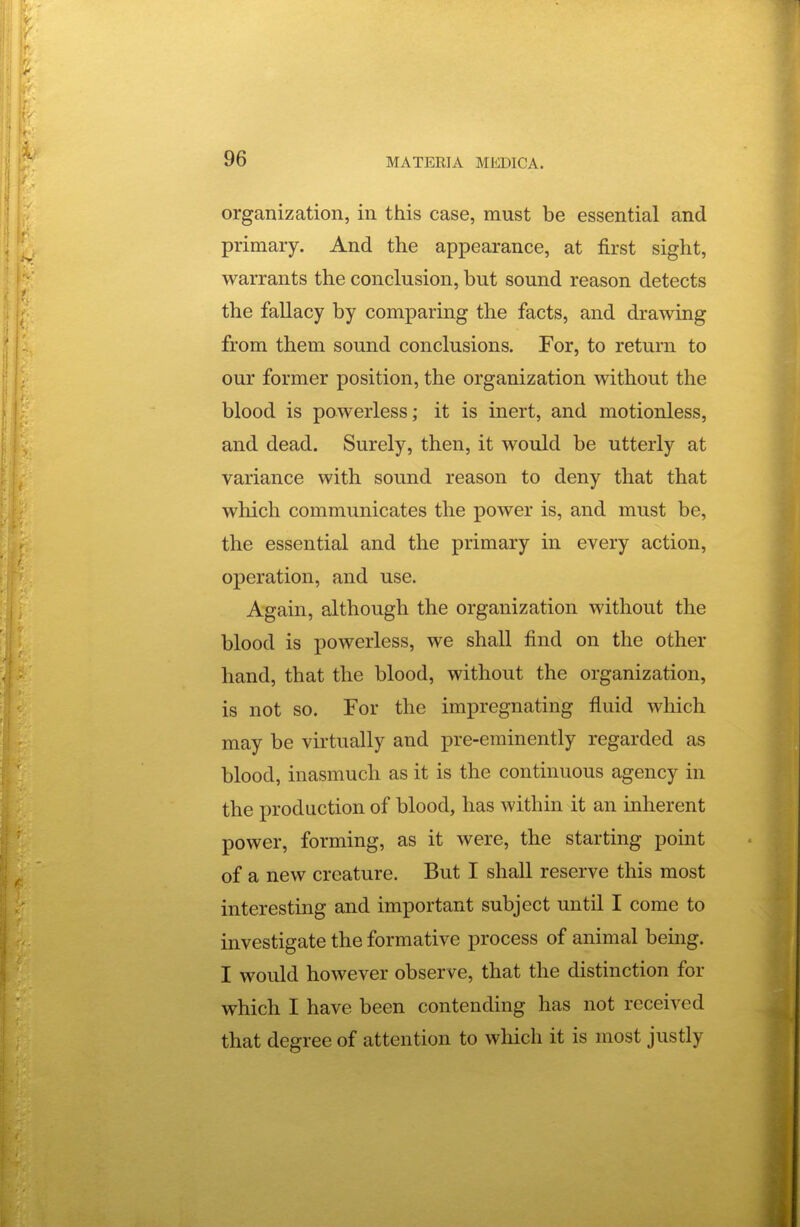 organization, in this case, must be essential and primary. And the appearance, at first sight, warrants the conclusion, but sound reason detects the fallacy by comparing the facts, and drawing from them sound conclusions. For, to return to our former position, the organization without the blood is powerless; it is inert, and motionless, and dead. Surely, then, it would be utterly at variance with sound reason to deny that that which communicates the power is, and must be, the essential and the primary in every action, operation, and use. Again, although the organization without the blood is powerless, we shall find on the other hand, that the blood, without the organization, is not so. For the impregnating fluid which may be virtually and pre-eminently regarded as blood, inasmuch as it is the continuous agency in the production of blood, has within it an inherent power, forming, as it were, the starting point of a new creature. But I shall reserve this most interesting and important subject until I come to investigate the formative process of animal being. I would however observe, that the distinction for which I have been contending has not received that degree of attention to which it is most justly
