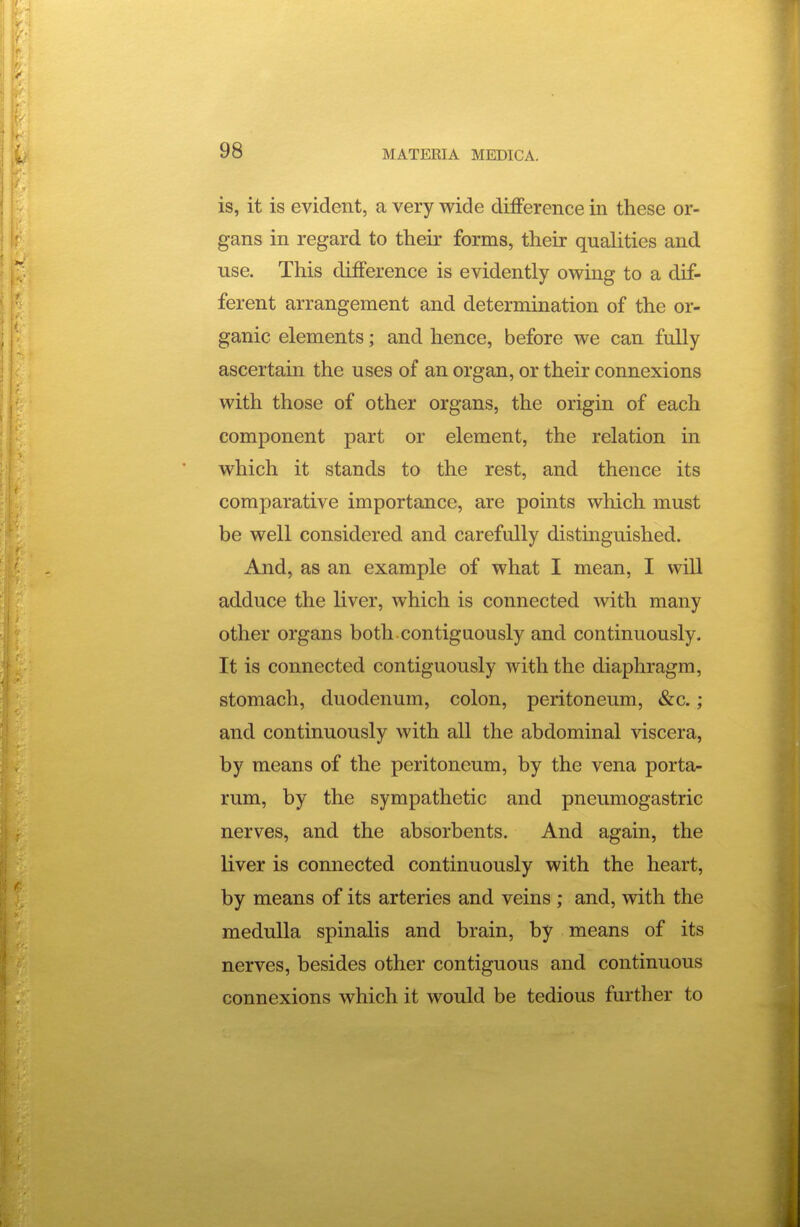 is, it is evident, a very wide difference in these or- gans in regard to their forms, their qualities and use. This difference is evidently owmg to a dif- ferent arrangement and determination of the or- ganic elements; and hence, before we can fully ascertain the uses of an organ, or their connexions with those of other organs, the origin of each component part or element, the relation in which it stands to the rest, and thence its comparative importance, are points which must be well considered and carefully distinguished. And, as an example of what I mean, I will adduce the liver, which is connected with many other organs both contiguously and continuously. It is connected contiguously with the diaphragm, stomach, duodenum, colon, peritoneum, &c.; and continuously with all the abdominal viscera, by means of the peritoneum, by the vena porta- rum, by the sympathetic and pneumogastric nerves, and the absorbents. And again, the liver is connected continuously with the heart, by means of its arteries and veins ; and, with the medulla spinalis and brain, by means of its nerves, besides other contiguous and continuous connexions which it would be tedious further to