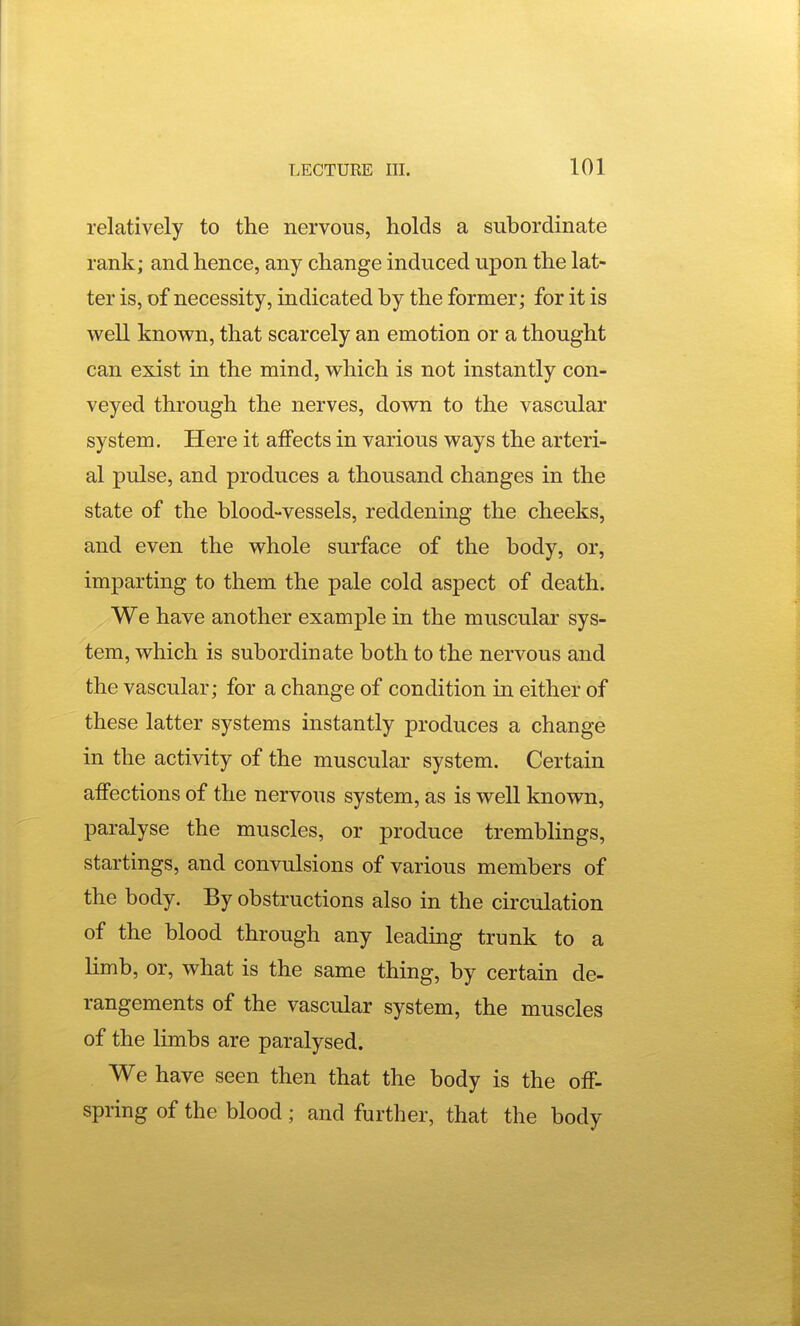 relatively to the nervous, holds a subordinate rank; and hence, any change induced upon the lat- ter is, of necessity, indicated by the former; for it is well known, that scarcely an emotion or a thought can exist in the mind, which is not instantly con- veyed through the nerves, down to the vascular system. Here it affects in various ways the arteri- al pulse, and produces a thousand changes in the state of the blood-vessels, reddening the cheeks, and even the whole surface of the body, or, imparting to them the pale cold aspect of death. We have another example in the muscular sys- tem, which is subordinate both to the nervous and the vascular; for a change of condition in either of these latter systems instantly produces a change in the activity of the muscular system. Certain affections of the nervous system, as is well known, paralyse the muscles, or produce tremblings, startings, and convulsions of various members of the body. By obstructions also in the circulation of the blood through any leading trunk to a Hmb, or, what is the same thing, by certain de- rangements of the vascular system, the muscles of the limbs are paralysed. We have seen then that the body is the off- spring of the blood; and further, that the body
