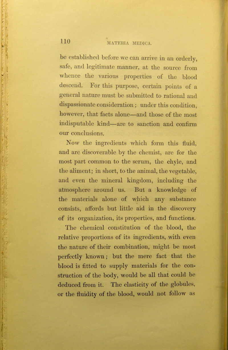 MATERIA MEDICA. be established before we can arrive in an orderly, safe, and legitimate manner, at the source from whence the various properties of the blood descend. For this purpose, certain points of a general nature must be submitted to rational and dispassionate consideration; under this condition, however, that facts alone—and those of the most indisputable kind—are to sanction and confirm our conclusions. Now the ingredients which form this fluid, and are discoverable by the chemist, are for the most part common to the serum, the chyle, and the aliment; in short, to the animal, the vegetable, and even the mineral kingdom, including the atmosphere around us. But a knowledge of the materials alone of which any substance consists, affords but little aid in the discovery of its organization, its properties, and functions. The chemical constitution of the blood, the relative proportions of its ingredients, with even the nature of their combination, might be most perfectly known; but the mere fact that the blood is fitted to supply materials for the con- struction of the body, would be all that could be deduced from it. The elasticity of the globules, or the fluidity of the blood, would not follow as