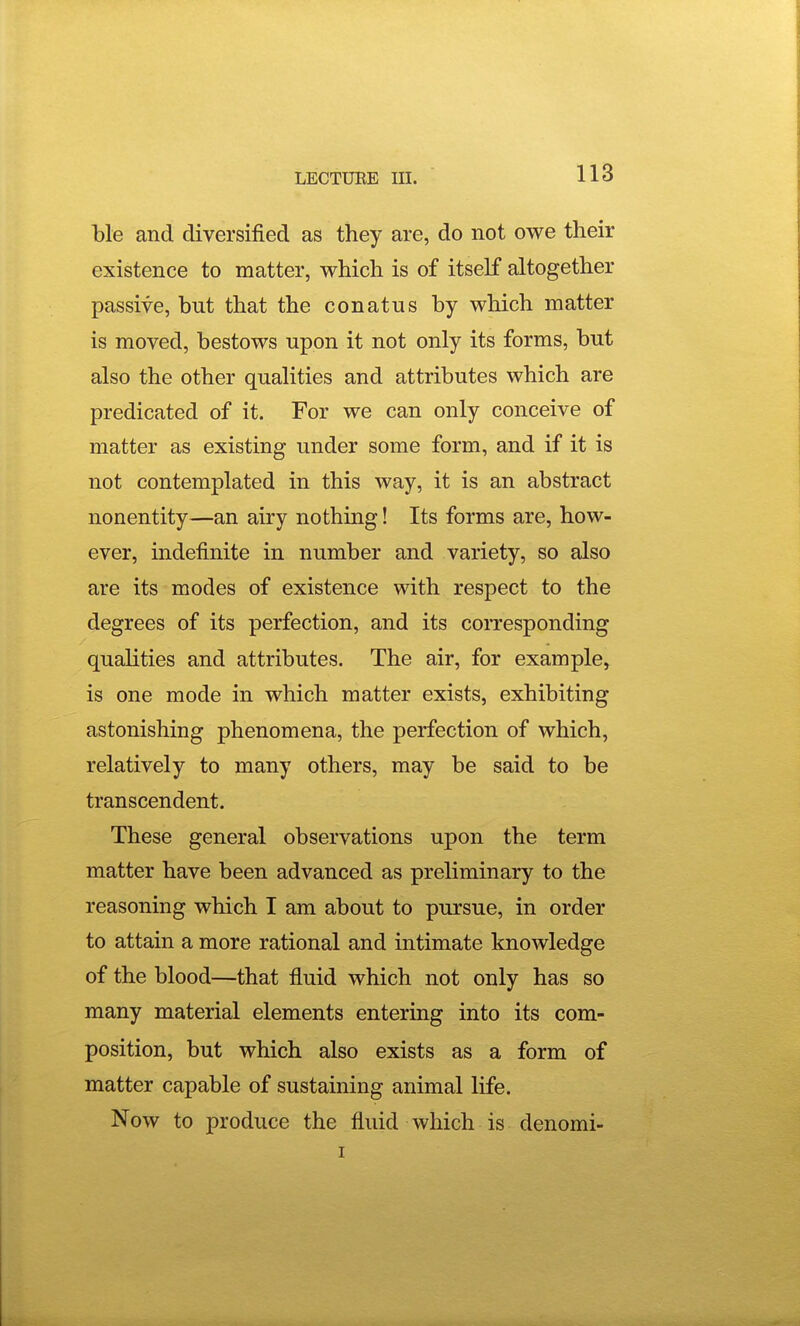 ble and diversified as they are, do not owe their existence to matter, which is of itself altogether passive, but that the conatus by which matter is moved, bestows upon it not only its forms, but also the other qualities and attributes which are predicated of it. For we can only conceive of matter as existing under some form, and if it is not contemplated in this way, it is an abstract nonentity—an airy nothing! Its forms are, how- ever, indefinite in number and variety, so also are its modes of existence with respect to the degrees of its perfection, and its corresponding qualities and attributes. The air, for example, is one mode in which matter exists, exhibiting astonishing phenomena, the perfection of which, relatively to many others, may be said to be transcendent. These general observations upon the term matter have been advanced as preliminary to the reasoning which I am about to pursue, in order to attain a more rational and intimate knowledge of the blood—that fluid which not only has so many material elements entering into its com- position, but which also exists as a form of matter capable of sustaining animal life. Now to produce the fluid which is denomi-