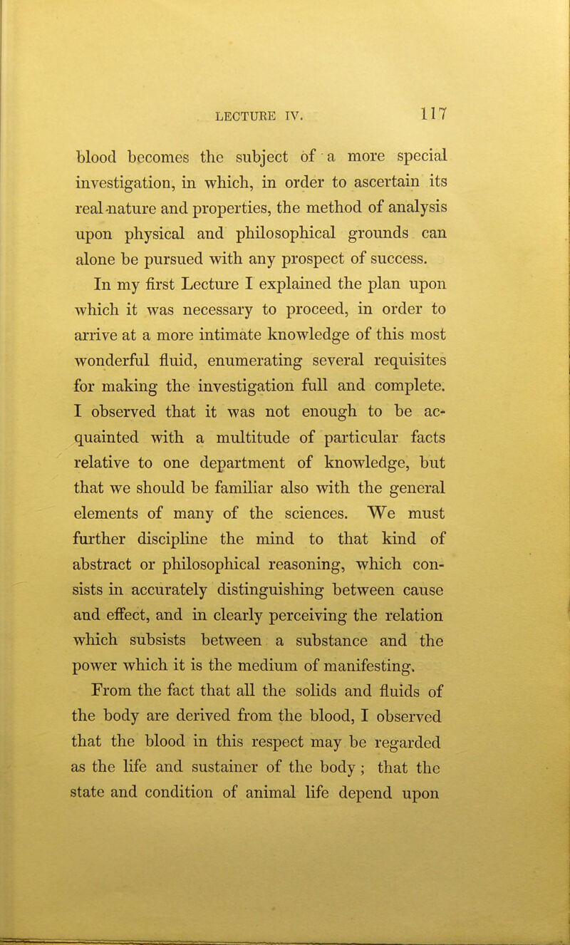 blood becomes the subject of a more special investigation, in which, in order to ascertain its real-nature and properties, the method of analysis upon physical and philosophical grounds can alone be pursued with any prospect of success. In my first Lecture I explained the plan upon which it was necessary to proceed, in order to arrive at a more intimate knowledge of this most wonderful fluid, enumerating several requisites for making the investigation full and complete. I observed that it was not enough to be ac* quainted with a multitude of particular facts relative to one department of knowledge, but that we should be familiar also with the general elements of many of the sciences. We must further discipline the mind to that kind of abstract or philosophical reasoning, which con- sists in accurately distinguishing between cause and effect, and in clearly perceiving the relation which subsists between a substance and the power which it is the medium of manifesting. From the fact that all the solids and fluids of the body are derived from the blood, I observed that the blood in this respect may be regarded as the life and sustainer of the body; that the state and condition of animal life depend upon