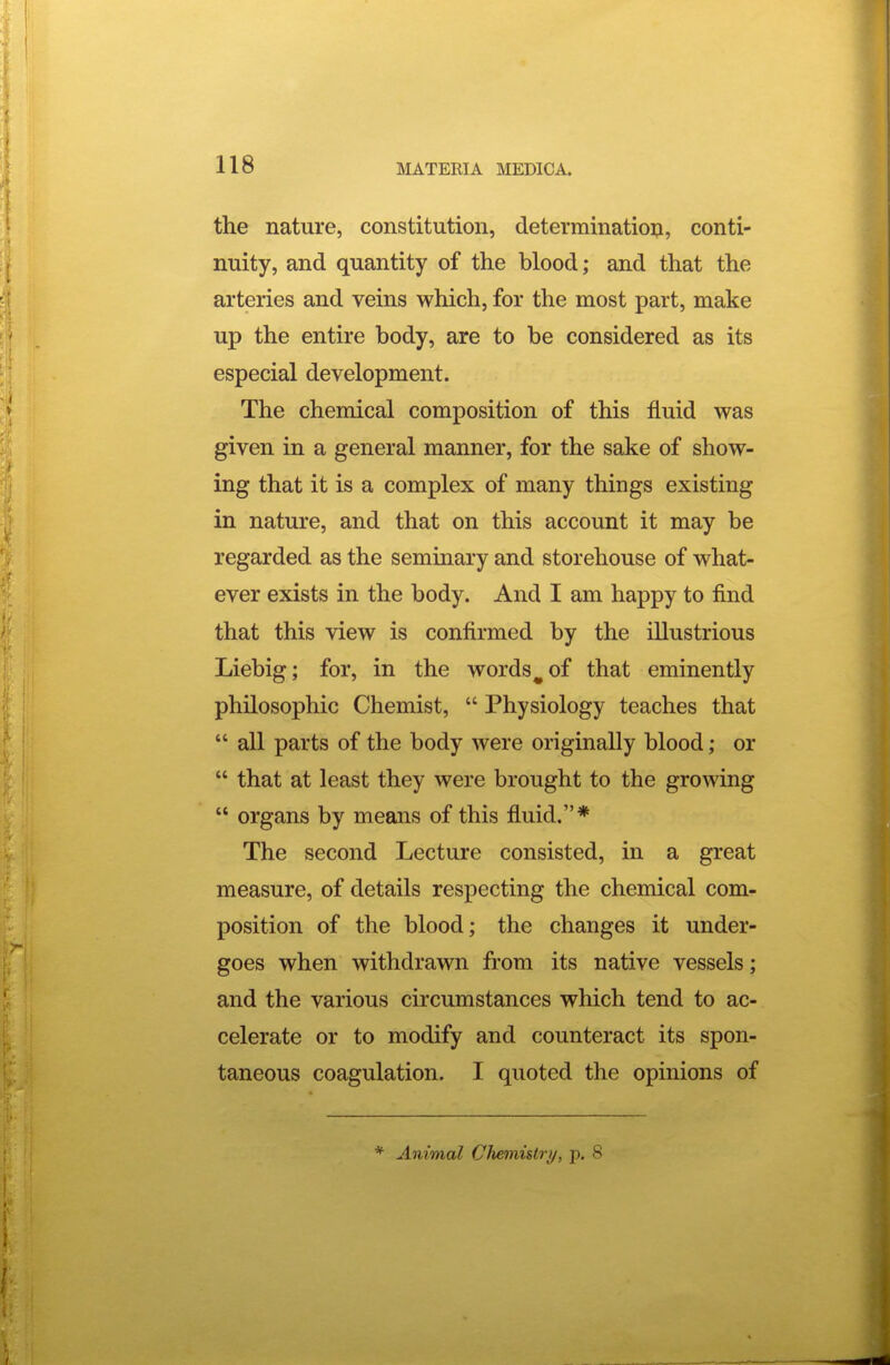 the nature, constitution, determination, conti- nuity, and quantity of the blood; and that the arteries and veins which, for the most part, make up the entire body, are to be considered as its especial development. The chemical composition of this fluid was given in a general manner, for the sake of show- ing that it is a complex of many things existing in nature, and that on this account it may be regarded as the seminary and storehouse of what- ever exists in the body. And I am happy to find that this view is confirmed by the illustrious Liebig; for, in the words ^ of that eminently philosophic Chemist,  Physiology teaches that  all parts of the body were originally blood; or  that at least they were brought to the growing  organs by means of this fluid.* The second Lecture consisted, in a great measure, of details respecting the chemical com- position of the blood; the changes it under- goes when withdrawn from its native vessels; and the various circumstances which tend to ac- celerate or to modify and counteract its spon- taneous coagulation. I quoted the opinions of * Animal Clienvistry, p. 8