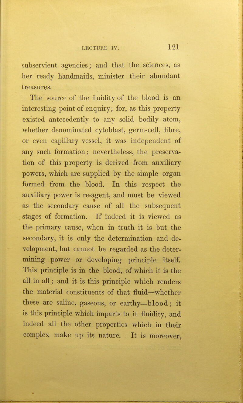 subservient agencies; and that the sciences, as her ready handmaids, minister their abundant treasures. The source of the fluidity of the blood is an interesting point of enquiry; for, as this property existed antecedently to any solid bodily atom, whether denominated cytoblast, germ-cell, fibre, or even capillary vessel, it was independent of any such formation; nevertheless, the preserva- tion of this property is derived from auxiliary powers, which are supplied by the simple organ formed from the blood. In this respect the auxiliary power is re-agent, and must be viewed as the secondary cause of all the subsequent stages of formation. If indeed it is viewed as the primary cause, when in truth it is but the secondary, it is only the determination and de- velopment, but cannot be regarded as the deter- mining power or developing principle itself. This principle is in the blood, of which it is the all in all ; and it is this principle which renders the material constituents of that fluid—whether these are saline, gaseous, or earthy—blood; it is this principle which imparts to it fluidity, and indeed all the other properties which in their complex make up its nature. It is moreover,