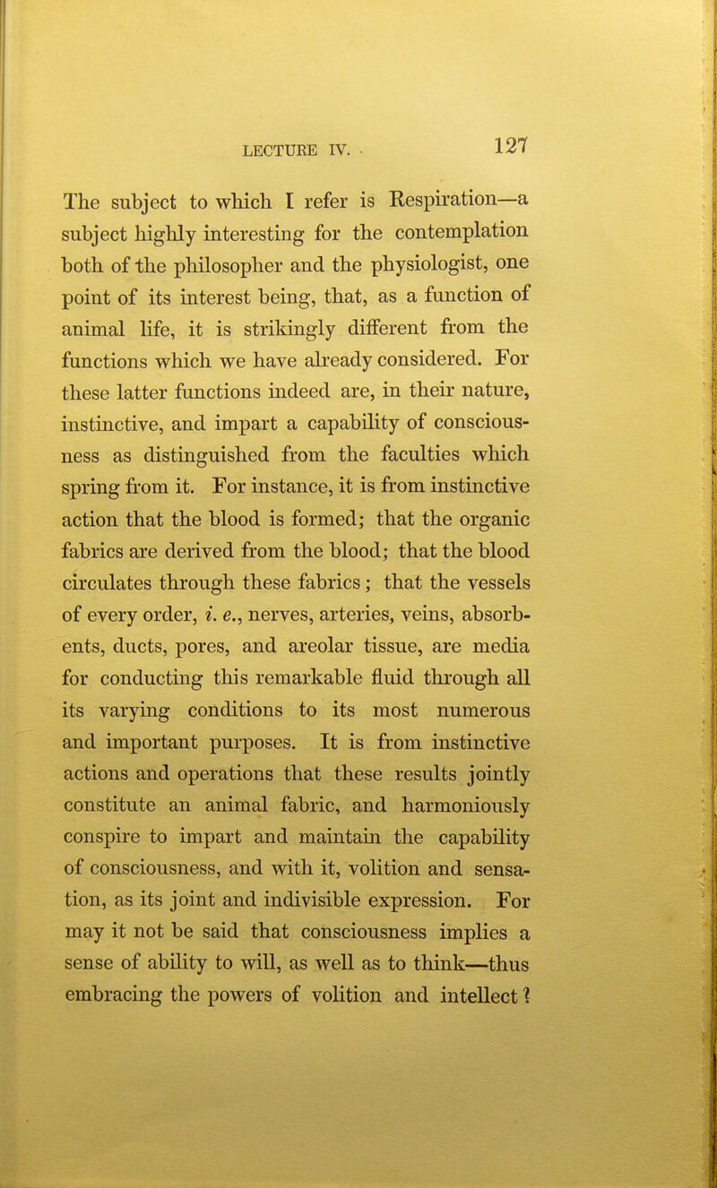 The subject to which I refer is Respiration—a subject highly interesting for the contemplation both of the philosopher and the physiologist, one point of its interest being, that, as a function of animal life, it is strikingly different from the functions which we have already considered. For these latter functions indeed are, in their nature, instinctive, and impart a capability of conscious- ness as distinguished from the faculties which spring from it. For instance, it is from instinctive action that the blood is formed; that the organic fabrics are derived from the blood; that the blood circulates through these fabrics; that the vessels of every order, i. e., nerves, arteries, veins, absorb- ents, ducts, pores, and areolar tissue, are media for conducting this remarkable fluid thi'ough all its varying conditions to its most numerous and important purposes. It is from instinctive actions and operations that these results jointly constitute an animal fabric, and harmoniously conspire to impart and maintain the capability of consciousness, and with it, voKtion and sensa- tion, as its joint and indivisible expression. For may it not be said that consciousness implies a sense of ability to wiU, as well as to think—thus embracing the powers of volition and intellect ?
