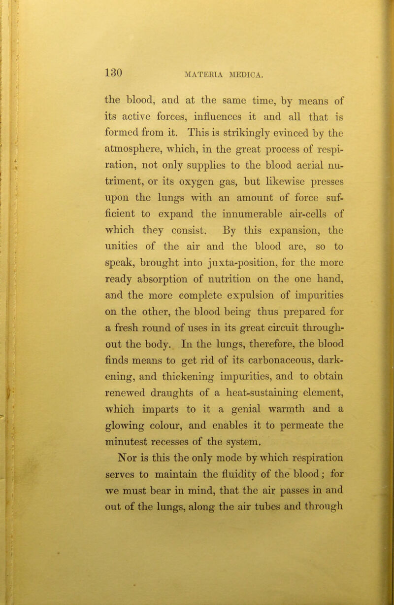 the blood, and at the same time, by means of its active forces, influences it and all that is formed from it. This is strikingly evinced by the atmosphere, which, in the great process of respi- ration, not only supplies to the blood aerial nu- triment, or its oxygen gas, but likewise presses upon the lungs with an amount of force suf- ficient to expand the innumerable air-cells of which they consist. By this expansion, the unities of the air and the blood are, so to speak, brought into juxta-position, for the more ready absorption of nutrition on the one hand, and the more complete expulsion of impurities on the other, the blood being thus prepared for a fresh round of uses in its great circuit through- out the body. In the lungs, therefore, the blood finds means to get rid of its carbonaceous, dark- ening, and thickening impurities, and to obtain renewed draughts of a heat-sustaining element, which imparts to it a genial warmth and a glowing colour, and enables it to permeate the minutest recesses of the system. Nor is this the only mode by which respiration serves to maintain the fluidity of the blood; for we must bear in mind, that the air passes in and out of the lungs, along the air tubes and through