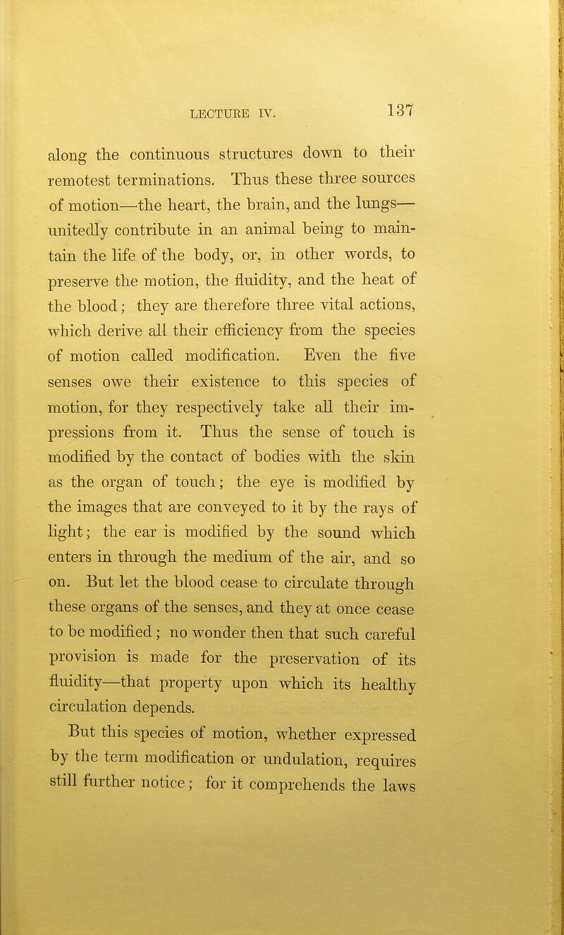 along the continuous structures down to their remotest terminations. Thus these three sources of motion—the heart, the brain, and the lungs— unitedly contribute in an animal being to main- tain the life of the body, or, in other words, to preserve the motion, the fluidity, and the heat of the blood; they are therefore three vital actions, which derive all their efiiciency from the species of motion called modification. Even the five senses owe their existence to this species of motion, for they respectively take all their im- pressions from it. Thus the sense of touch is modified by the contact of bodies with the skin as the organ of touch; the eye is modified by the images that are conveyed to it by the rays of light; the ear is modified by the sound which enters in through the medium of the aii', and so on. But let the blood cease to circulate through these organs of the senses, and they at once cease to be modified; no wonder then that such careful provision is made for the preservation of its fluidity—that property upon which its healthy circulation depends. But this species of motion, w^hether expressed by the term modification or undulation, requires still further notice; for it comprehends the laws