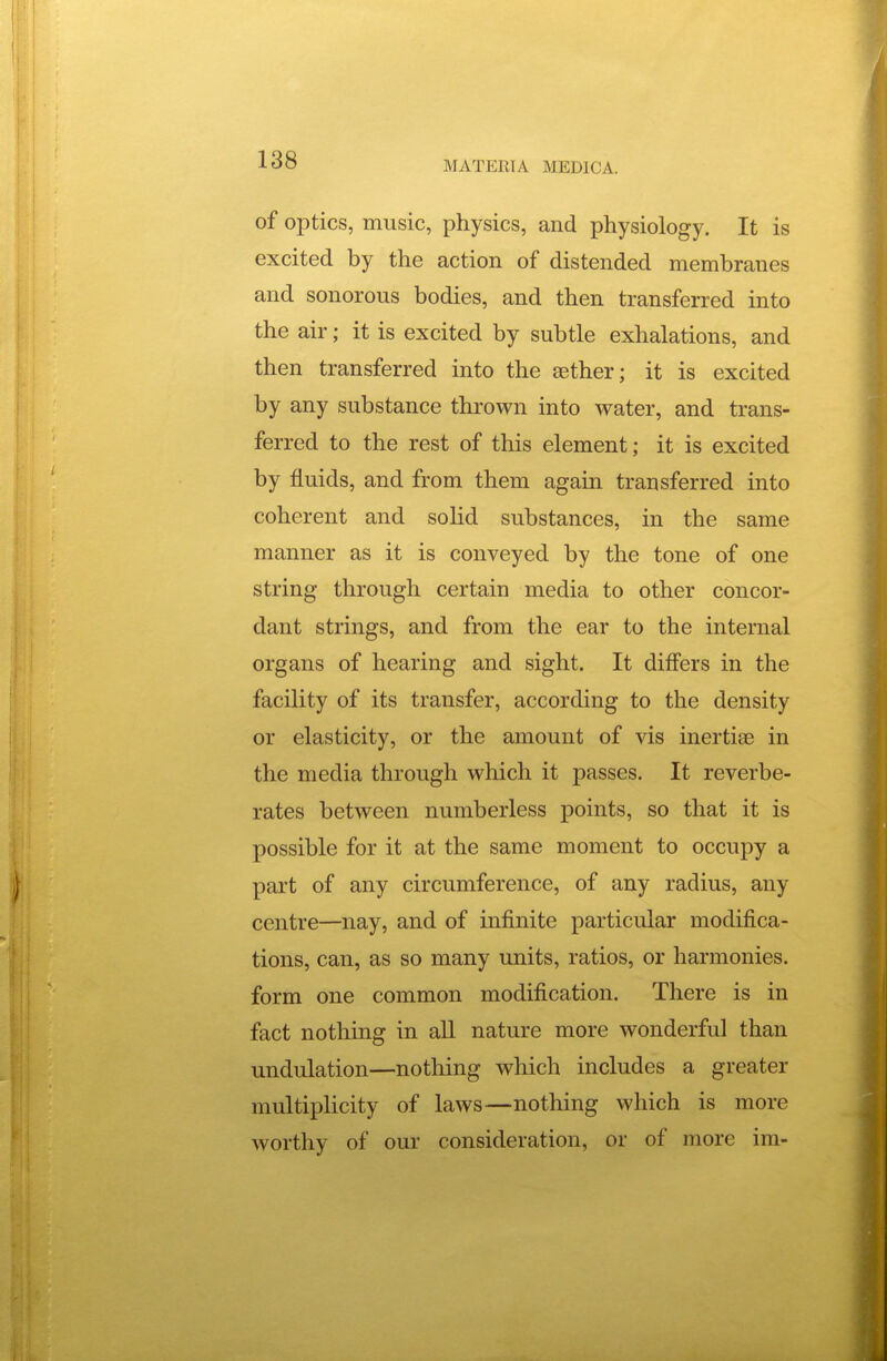 of optics, music, physics, and physiology. It is excited by the action of distended membranes and sonorous bodies, and then transferred into the air; it is excited by subtle exhalations, and then transferred into the aether; it is excited by any substance thrown into water, and trans- ferred to the rest of this element; it is excited by fluids, and from them again transferred into coherent and sohd substances, in the same manner as it is conveyed by the tone of one string through certain media to other concor- dant strings, and from the ear to the internal organs of hearing and sight. It diff'ers in the facility of its transfer, according to the density or elasticity, or the amount of vis inertise in the media through which it passes. It reverbe- rates between numberless points, so that it is possible for it at the same moment to occupy a part of any circumference, of any radius, any centre—nay, and of infinite particular modifica- tions, can, as so many units, ratios, or harmonies, form one common modification. There is in fact nothing in aU nature more wonderful than undulation—notliing which includes a greater multiplicity of laws—nothing which is more worthy of our consideration, or of more im-