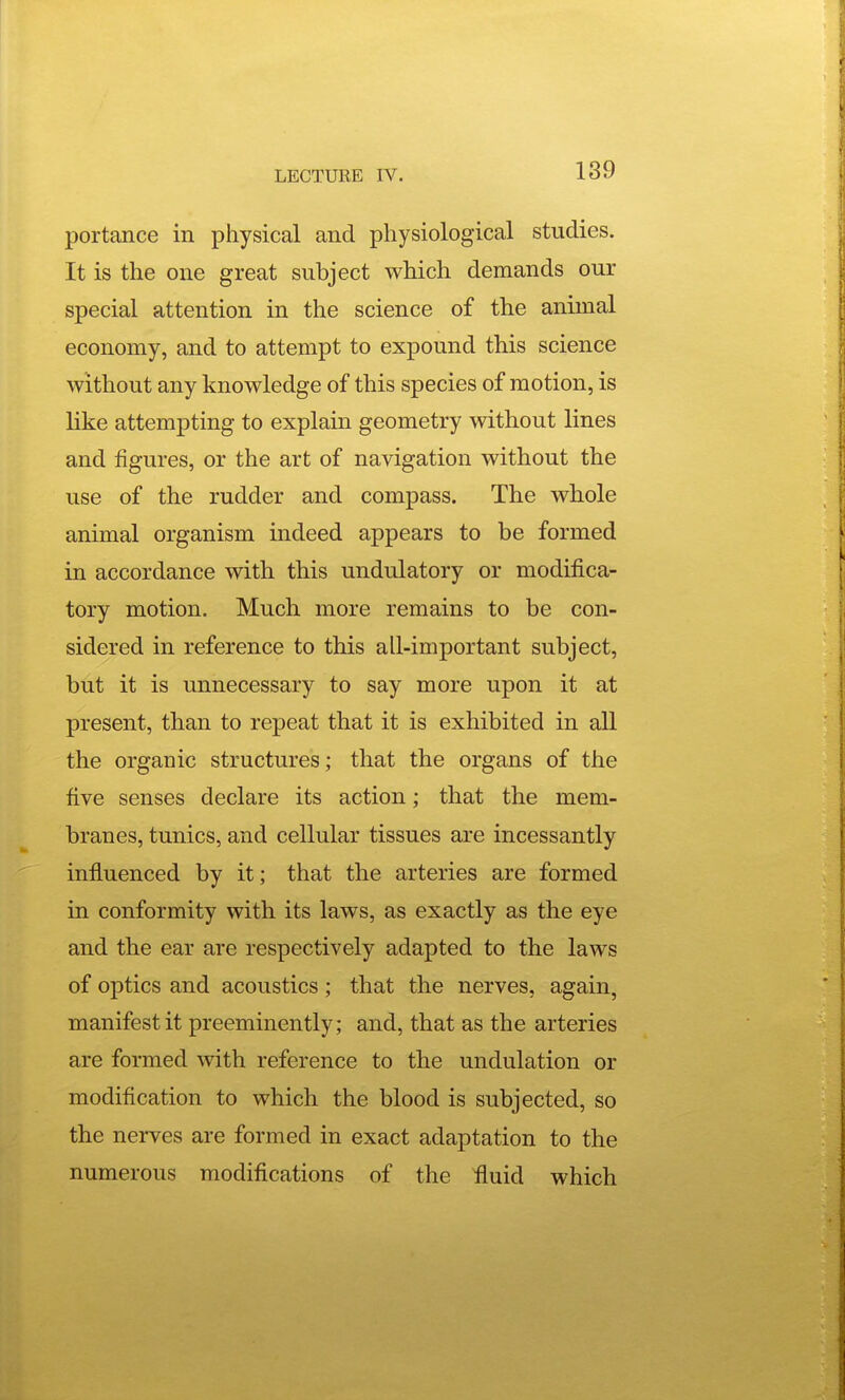 portance in physical and physiological studies. It is the one great subject which demands our special attention in the science of the animal economy, and to attempt to expound this science without any knowledge of this species of motion, is like attempting to explain geometry without lines and figures, or the art of navigation without the use of the rudder and compass. The whole animal organism indeed appears to be formed in accordance with this undulatory or modifica- tory motion. Much more remains to be con- sidered in reference to this all-important subject, but it is unnecessary to say more upon it at present, than to repeat that it is exhibited in aU the organic structures; that the organs of the five senses declare its action; that the mem- branes, tunics, and cellular tissues are incessantly influenced by it; that the arteries are formed in conformity with its laws, as exactly as the eye and the ear are respectively adapted to the laws of optics and acoustics; that the nerves, again, manifest it preeminently; and, that as the arteries are formed with reference to the undulation or modification to which the blood is subjected, so the nerves are formed in exact adaptation to the numerous modifications of the fluid which