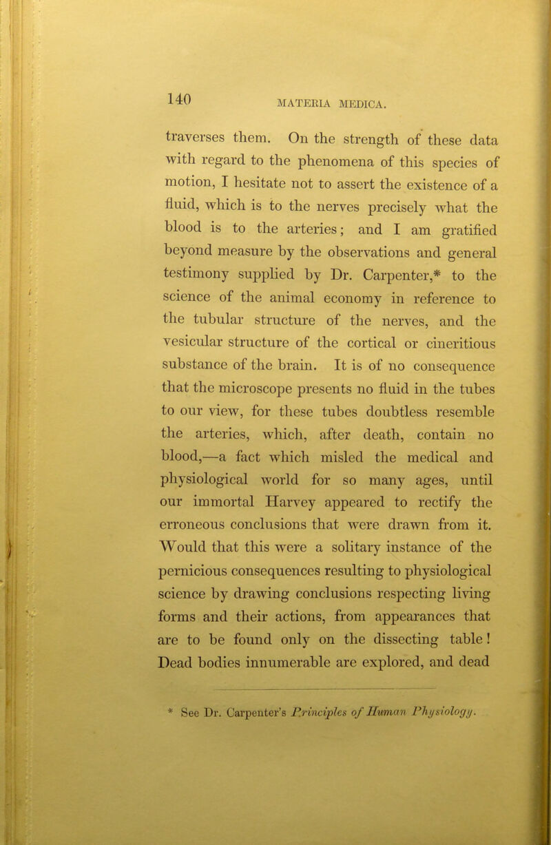 MATERIA MEDICA. traverses them. On the strength of these data with regard to the phenomena of this species of motion, I hesitate not to assert the existence of a fluid, which is to the nerves precisely what the blood is to the arteries; and I am gratified beyond measure by the observations and general testimony supplied by Dr. Carpenter,* to the science of the animal economy in reference to the tubular structure of the nerves, and the vesicular structure of the cortical or cineritious substance of the brain. It is of no consequence that the microscope presents no fluid in the tubes to our view, for these tubes doubtless resemble the arteries, which, after death, contain no blood,—a fact which misled the medical and physiological world for so many ages, until our immortal Harvey appeared to rectify the erroneous conclusions that were drawn from it. Would that this were a solitary instance of the pernicious consequences resulting to physiological science by drawing conclusions respecting li\'ing forms and their actions, from appearances that are to be found only on the dissecting table! Dead bodies innumerable are explored, and dead * See Dr. Carpenter's P.rinciples of Human Physiology.