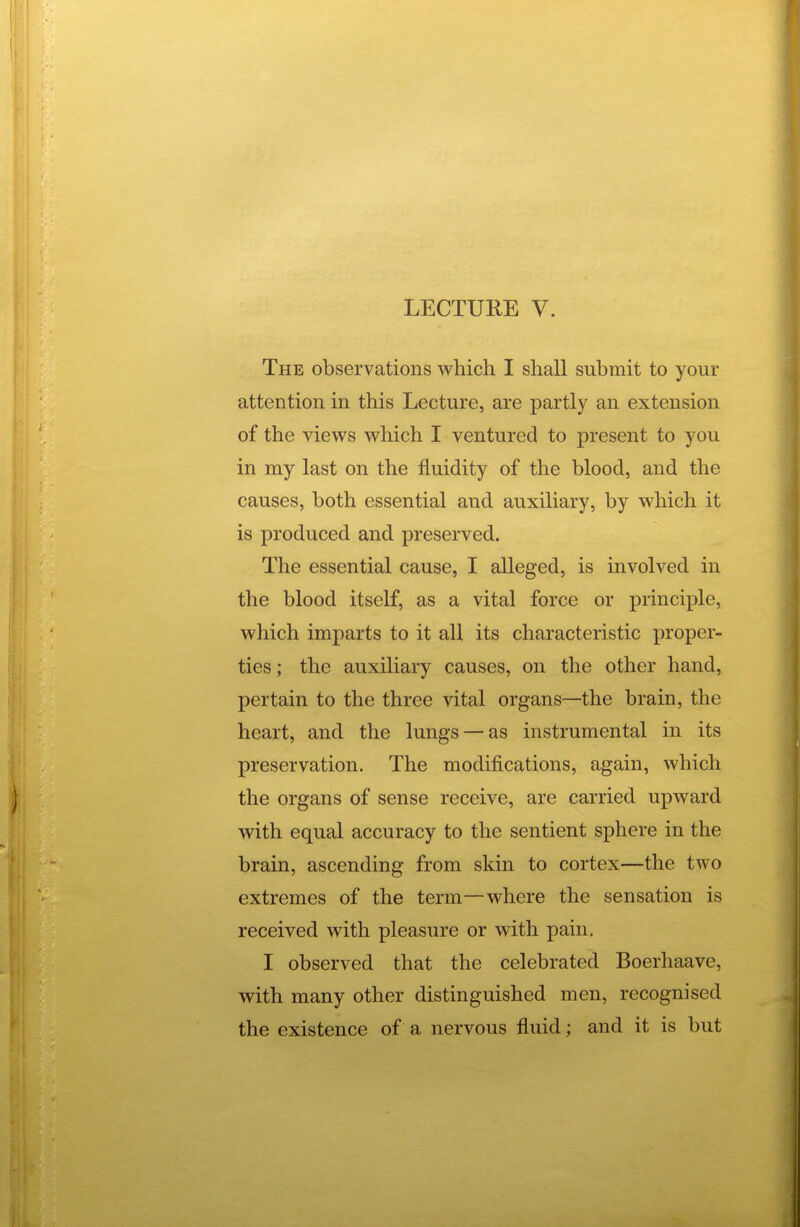 The observations which I shall submit to your attention in this Lecture, are partly an extension of the views which I ventured to present to you in my last on the fluidity of the blood, and the causes, both essential and auxiliary, by which it is produced and preserved. The essential cause, I alleged, is involved in the blood itself, as a vital force or principle, which imparts to it all its characteristic proper- ties; the auxiliary causes, on the other hand, pertain to the three vital organs—the brain, the heart, and the lungs —as instrumental in its preservation. The modifications, again, which the organs of sense receive, are carried upward with equal accuracy to the sentient sphere in the brain, ascending from skin to cortex—the two extremes of the term—where the sensation is received with pleasure or with pain. I observed that the celebrated Boerhaave, | with many other distinguished men, recognised the existence of a nervous fluid; and it is but I