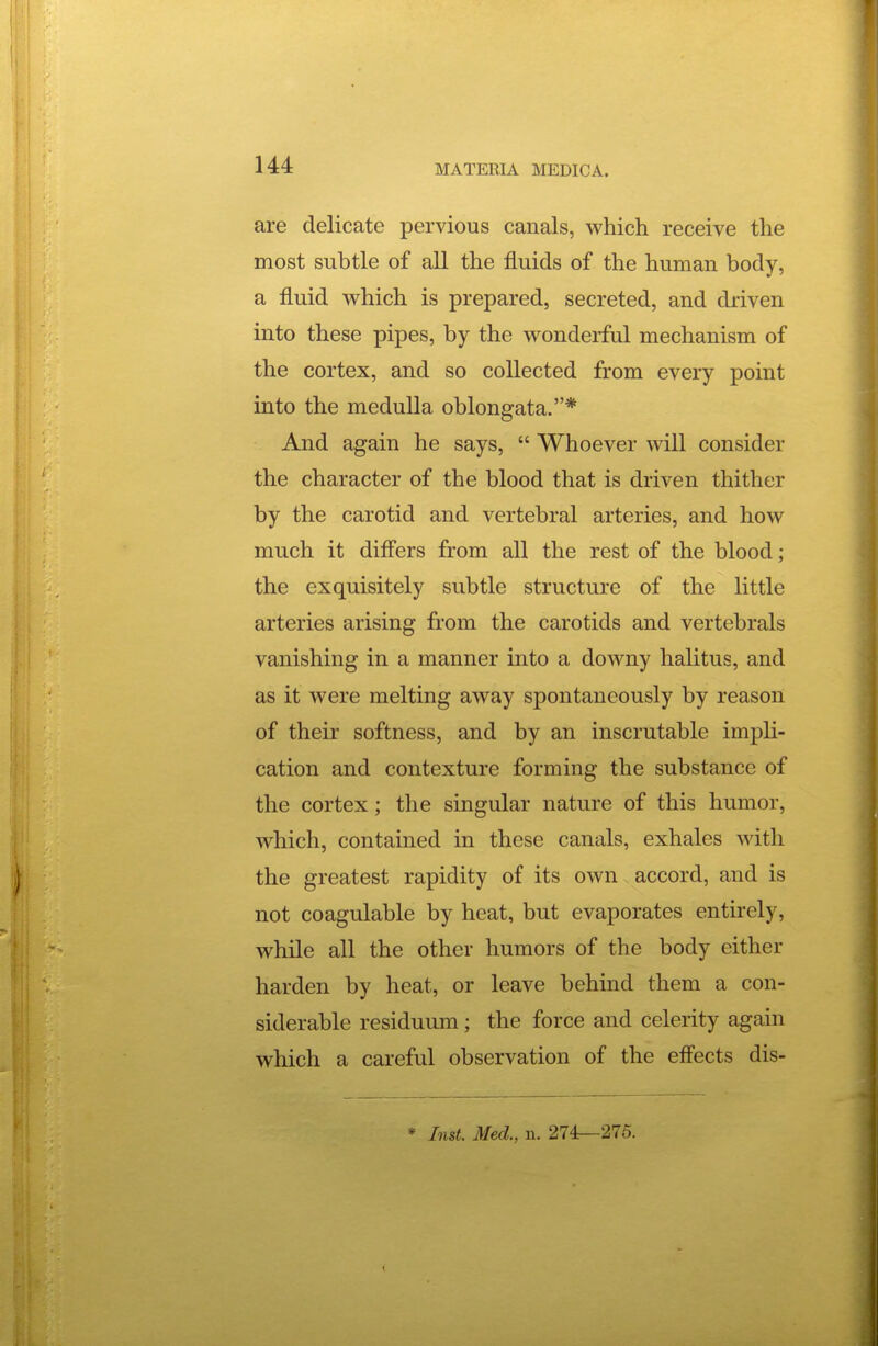 are delicate pervious canals, which receive the most subtle of all the fluids of the human body, a fluid vs^hich is prepared, secreted, and driven into these pipes, by the wonderful mechanism of the cortex, and so collected from every point into the medulla oblongata.* And again he says,  Whoever will consider the character of the blood that is driven thither by the carotid and vertebral arteries, and how much it difl'ers from all the rest of the blood; the exquisitely subtle structure of the little arteries arising from the carotids and vertebrals vanishing in a manner into a downy halitus, and as it were melting away spontaneously by reason of their softness, and by an inscrutable impli- cation and contexture forming the substance of the cortex; the singular nature of this humor, which, contained in these canals, exhales with the greatest rapidity of its own accord, and is not coagulable by heat, but evaporates entirely, while all the other humors of the body either harden by heat, or leave behind them a con- siderable residuum; the force and celerity again which a careful observation of the eflects dis- * Inst. Med., n. 274—275.