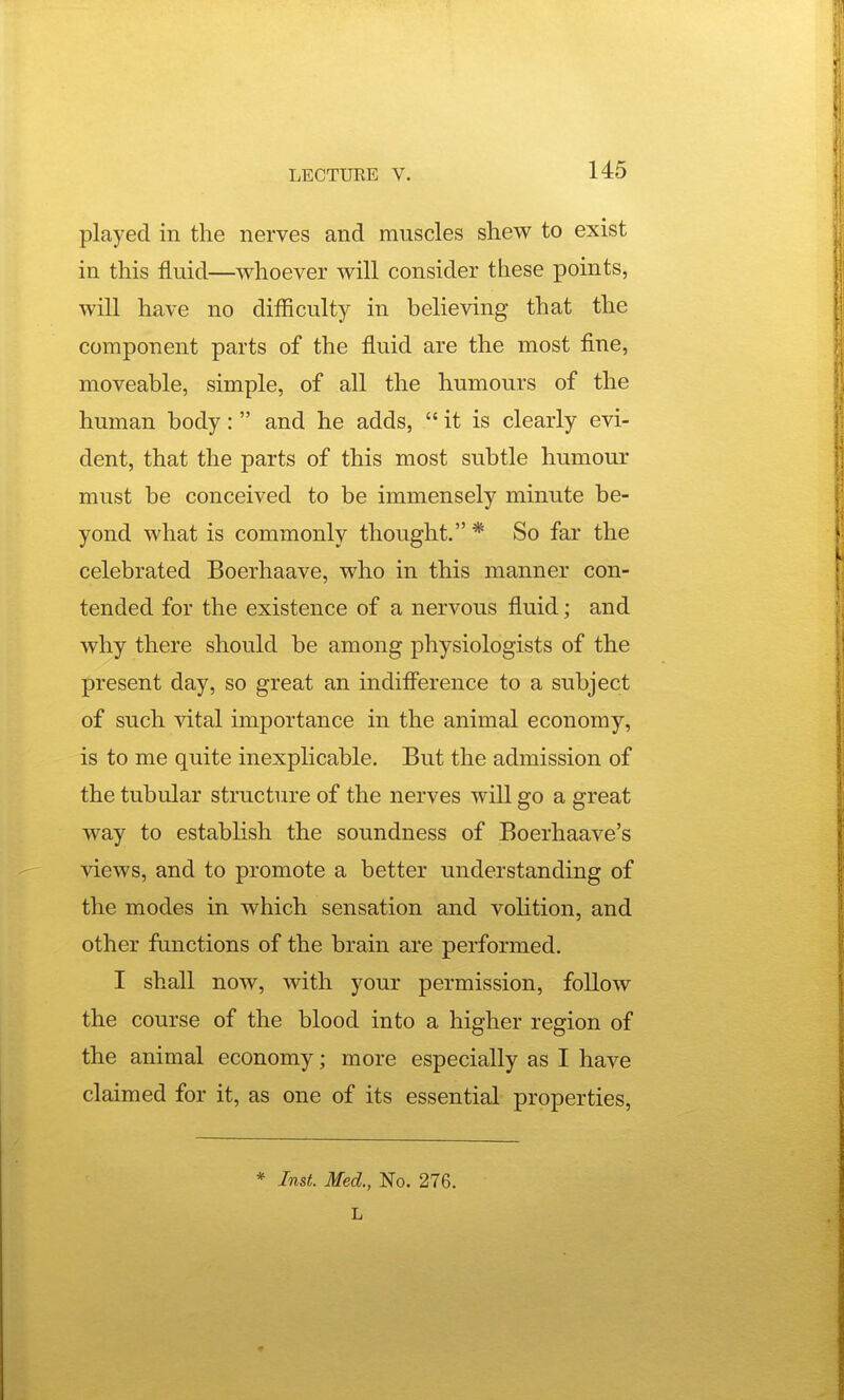 played in the nerves and muscles shew to exist in this fluid—whoever will consider these points, will have no difficulty in believing that the component parts of the fluid are the most fine, moveable, simple, of all the humours of the human body: and he adds,  it is clearly evi- dent, that the parts of this most subtle humour must be conceived to be immensely minute be- yond what is commonly thought.* So far the celebrated Boerhaave, who in this manner con- tended for the existence of a nervous fluid; and why there should be among physiologists of the present day, so great an indiff'erence to a subject of such vital importance in the animal economy, is to me quite inexplicable. But the admission of the tubular structure of the nerves will go a great way to establish the soundness of Boerhaave's views, and to promote a better understanding of the modes in which sensation and volition, and other functions of the brain are performed. I shall now, with your permission, follow the course of the blood into a higher region of the animal economy; more especially as I have claimed for it, as one of its essential properties. * Inst. Med., No. 276. L