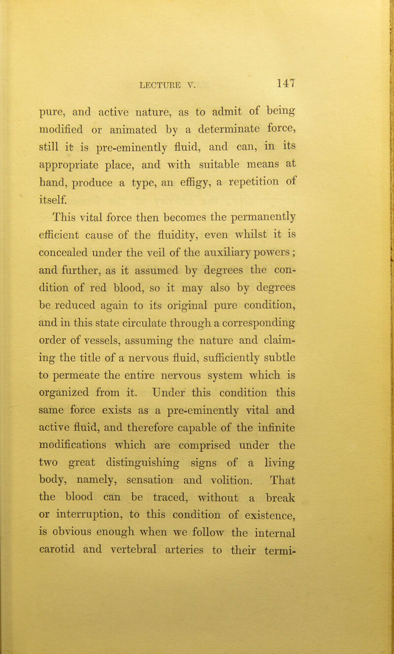 pure, and active nature, as to admit of being- modified or animated by a determinate force, still it is pre-eminently fluid, and can, in its appropriate place, and with suitable means at hand, produce a type, an efligy, a repetition of itself. This vital force then becomes the permanently efficient cause of the fluidity, even whilst it is concealed under the veil of the auxiliary powers; and further, as it assumed by degrees the con- dition of red blood, so it may also by degrees be reduced again to its original pure condition, and in this state circulate through a corresponding order of vessels, assuming the nature and claim- ing the title of a nervous fluid, sufficiently subtle to permeate the entire nervous system which is organized from it. Under this condition this same force exists as a pre-eminently vital and active fluid, and therefore capable of the infinite modifications which are comprised under the two great distinguishing signs of a living body, namely, sensation and volition. That the blood can be traced, without a break or interruption, to this condition of existence, is obvious enough when we follow the internal carotid and vertebral arteries to their termi-