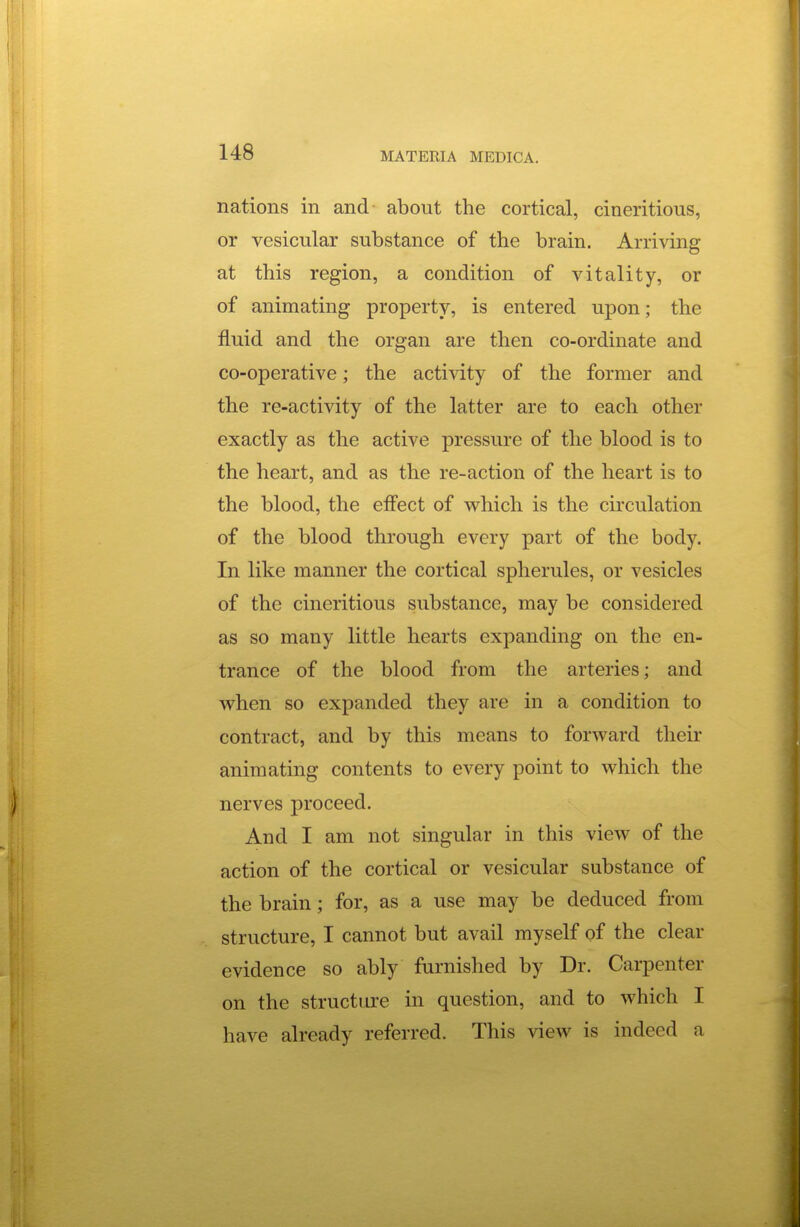 nations in and about the cortical, cineritious, or vesicular substance of the brain. Arriving at this region, a condition of vitality, or of animating property, is entered upon; the fluid and the organ are then co-ordinate and co-operative; the activity of the former and the re-activity of the latter are to each other exactly as the active pressure of the blood is to the heart, and as the re-action of the heart is to the blood, the effect of which is the circulation of the blood through every part of the body. In like manner the cortical spherules, or vesicles of the cineritious substance, may be considered as so many little hearts expanding on the en- trance of the blood from the arteries; and when so expanded they are in a condition to contract, and by this means to forward their animating contents to every point to which the nerves proceed. And I am not singular in this view of the action of the cortical or vesicular substance of the brain; for, as a use may be deduced from structure, I cannot but avail myself of the clear evidence so ably furnished by Dr. Carpenter on the structure in question, and to which I have already referred. This view is indeed a