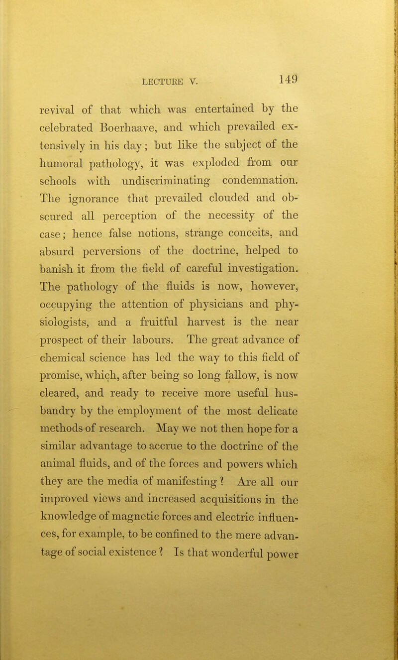 revival of that which was entertained by the celebrated Boerhaave, and which prevailed ex- tensively in his day; but like the subject of the humoral pathology, it was exploded from our schools with undiscriminating condemnation. The ignorance that prevailed clouded and ob- scured all perception of the necessity of the case; hence false notions, strange conceits, and absurd perversions of the doctrine, helped to banish it from the field of careful investigation. The pathology of the fluids is now, however, occupying the attention of physicians and phy- siologists, and a fruitful harvest is the near prospect of their labours. The great advance of chemical science has led the way to this field of promise, which, after being so long fallow, is now cleared, and ready to receive more useful hus- bandry by the employment of the most delicate methods of research. May we not then hope for a similar advantage to accrue to the doctrine of the animal fiuids, and of the forces and powers which they are the media of manifesting ] Are all our improved views and increased acquisitions in the knowledge of magnetic forces and electric influen- ces, for example, to be conflned to the mere advan- tage of social existence 1 Is that wonderful power