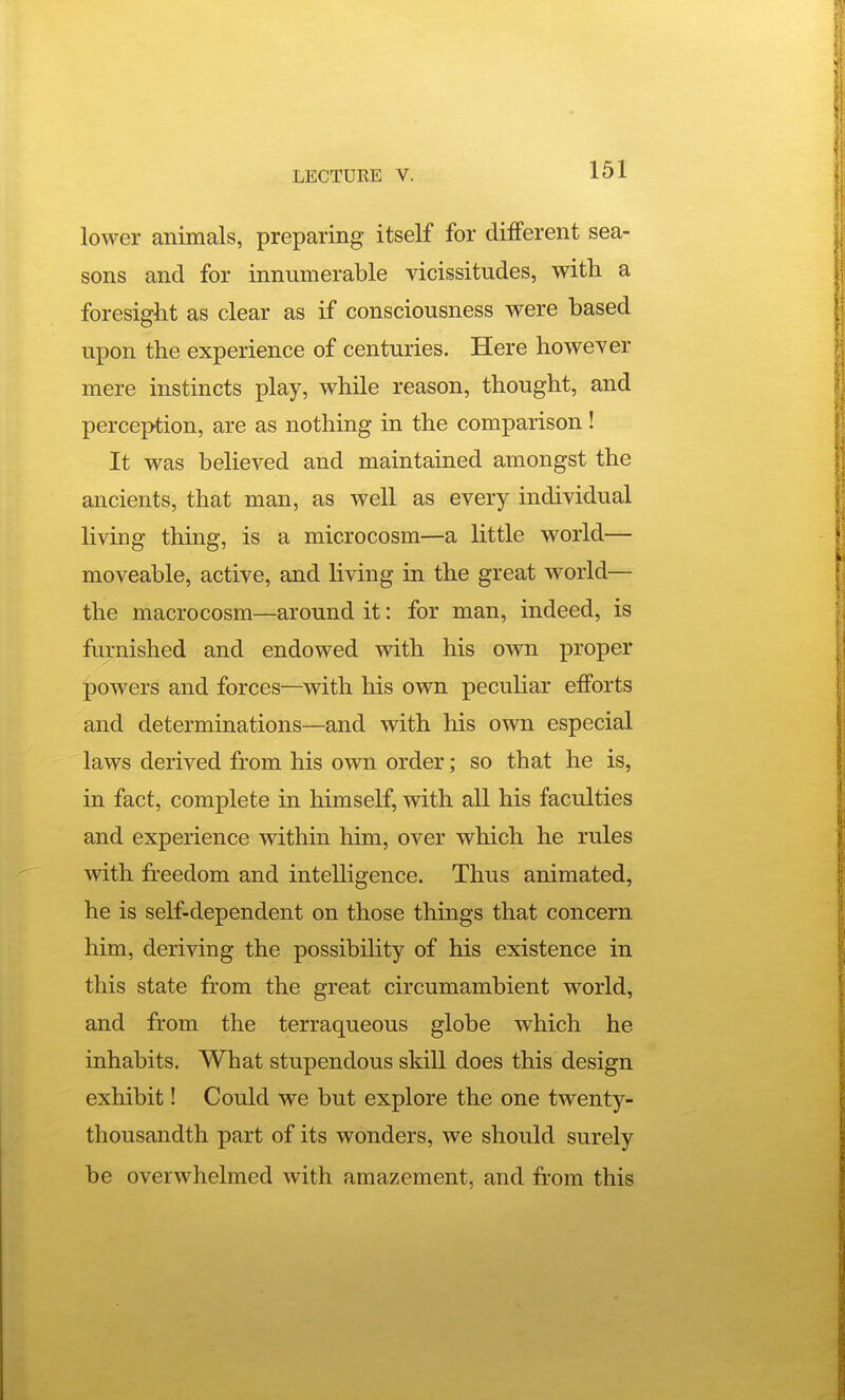 lower animals, preparing itself for different sea- sons and for innumerable vicissitudes, with a foresight as clear as if consciousness were based upon the experience of centuries. Here however mere instincts play, while reason, thought, and perception, are as nothing in the comparison! It was believed and maintained amongst the ancients, that man, as well as every individual living thing, is a microcosm—a little world— moveable, active, and living in the great world— the macrocosm—around it: for man, indeed, is ftirnished and endowed with his o-wn proper powers and forces—with his own peculiar efforts and determinations—and with his own especial laws derived from his own order; so that he is, in fact, complete in himself, with all his faculties and experience within him, over which he rules with freedom and intelligence. Thus animated, he is self-dependent on those things that concern him, deriving the possibility of his existence in this state from the great circumambient world, and from the terraqueous globe which he inhabits. What stupendous skill does this design exhibit! Could we but explore the one twenty- thousandth part of its wonders, we should surely be overwhelmed with amazement, and from this