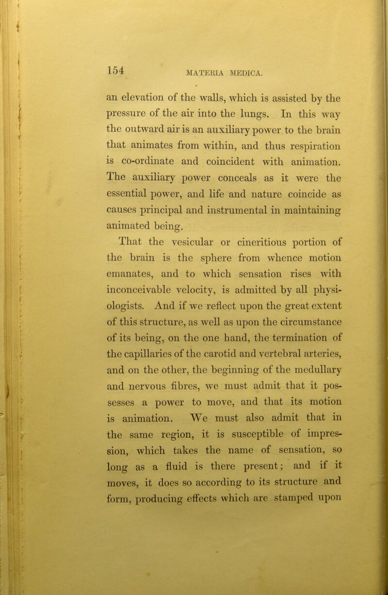 an elevation of the walls, which is assisted by the pressure of the air into the lungs. In this way the outward air is an auxiliary power to the brain that animates from within, and thus respiration is co-ordinate and coincident with animation. The auxiliary power conceals as it were the essential power, and life and nature coincide as causes principal and instrumental in maintaining animated being. That the vesicular or cineritious portion of the brain is the sphere from whence motion emanates, and to which sensation rises with inconceivable velocity, is admitted by all physi- ologists. And if we reflect upon the great extent of this structure, as well as upon the circumstance of its being, on the one hand, the termination of the capillaries of the carotid and vertebral arteries, and on the other, the beginning of the medullary and nervous fibres, we must admit that it pos- sesses a power to move, and that its motion is animation. We must also admit that in the same region, it is susceptible of impres- sion, which takes the name of sensation, so long as a fluid is there present; and if it moves, it does so according to its structure and form, producing effects which are stamped upon