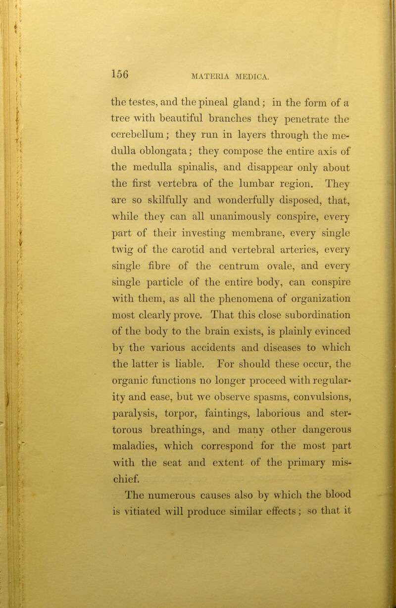 the testes, and the pineal gland; in the form of a tree with beautiful branches they penetrate the cerebellum; they run in layers through the me- dulla oblongata; they compose the entire axis of the medulla spinalis, and disappear only about the first vertebra of the lumbar region. They are so skilfully and wonderfully disposed, that, while they can all unanimously conspire, every part of their investing membrane, every single twig of the carotid and vertebral arteries, every single fibre of the centrum ovale, and every single particle of the entire body, can conspire with them, as all the phenomena of organization most clearly prove. That this close subordination of the body to the brain exists, is plainly evinced by the various accidents and diseases to which the latter is liable. For should these occur, the organic functions no longer proceed with regular- ity and ease, but we observe spasms, convulsions, paralysis, torpor, fain tings, laborious and ster- torous breathings, and many other dangerous maladies, which correspond for the most part with the seat and extent of the primary mis- chief. The numerous causes also by which the blood is vitiated will produce similar effects; so that it