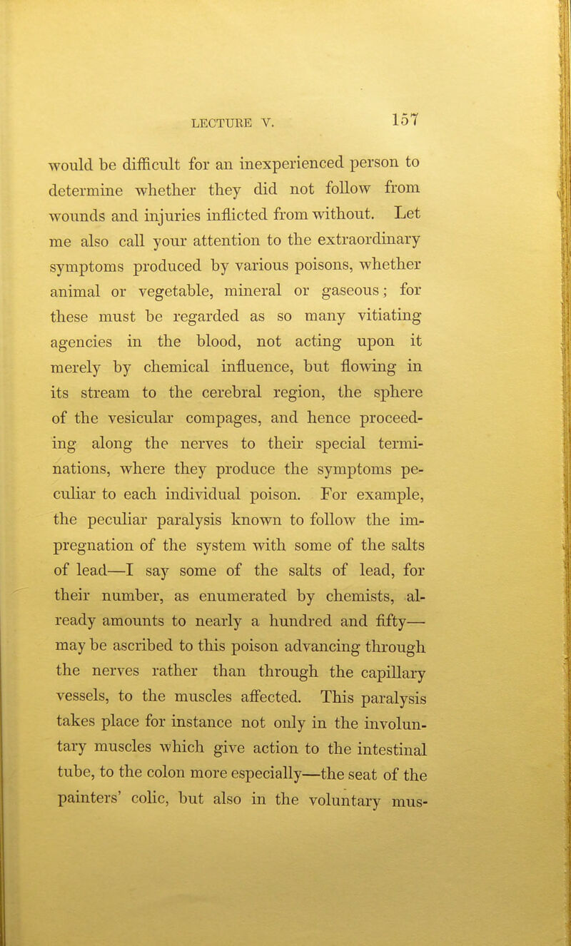 would be difficult for an inexperienced person to determine whether they did not follow from wounds and injuries inflicted from without. Let me also call your attention to the extraordinary symptoms produced by various poisons, whether animal or vegetable, mineral or gaseous; for these must be regarded as so many vitiating agencies in the blood, not acting upon it merely by chemical influence, but flowing in its stream to the cerebral region, the sphere of the vesicular compages, and hence proceed- ing along the nerves to their special termi- nations, where they produce the symptoms pe- cuhar to each individual poison. For example, the peculiar paralysis known to follow the im- pregnation of the system with some of the salts of lead—I say some of the salts of lead, for their number, as enumerated by chemists, al- ready amounts to nearly a hundred and fifty— may be ascribed to this poison advancing through the nerves rather than through the capillary vessels, to the muscles aff'ected. This paralysis takes place for instance not only in the involun- tary muscles which give action to the intestinal tube, to the colon more especially—the seat of the painters' colic, but also in the voluntary mus-