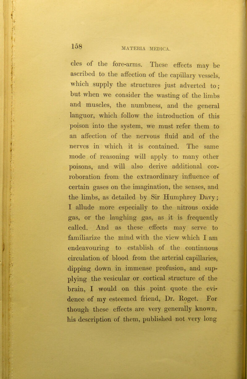 cles of the fore-arms. These eiFects may be ascribed to the affection of the capillary vessels, which supply the structures just adverted to; but when we consider the wasting of the limbs and muscles, the numbness, and the general languor, which follow the introduction of this poison into the system, we must refer them to an affection of the nervous fluid and of the nerves in which it is contained. The same mode of reasoning will apply to many other poisons, and will also derive additional cor- roboration from the extraordinary influence of certain gases on the imagination, the senses, and the limbs, as detailed by Sir Humphrey Davy; I allude more especially to the nitrous oxide gas, or the laughing gas, as it is frequently called. And as these effects may serve to familiarize the mind with the view which I am endeavouring to establish of the continuous circulation of blood from the arterial capillaries, dipping down in immense profusion, and sup- plying the vesicular or cortical structure of the brain, I would on this point quote the evi- dence of my esteemed friend. Dr. Roget. For though these effects are very generally known, his description of them, published not very long