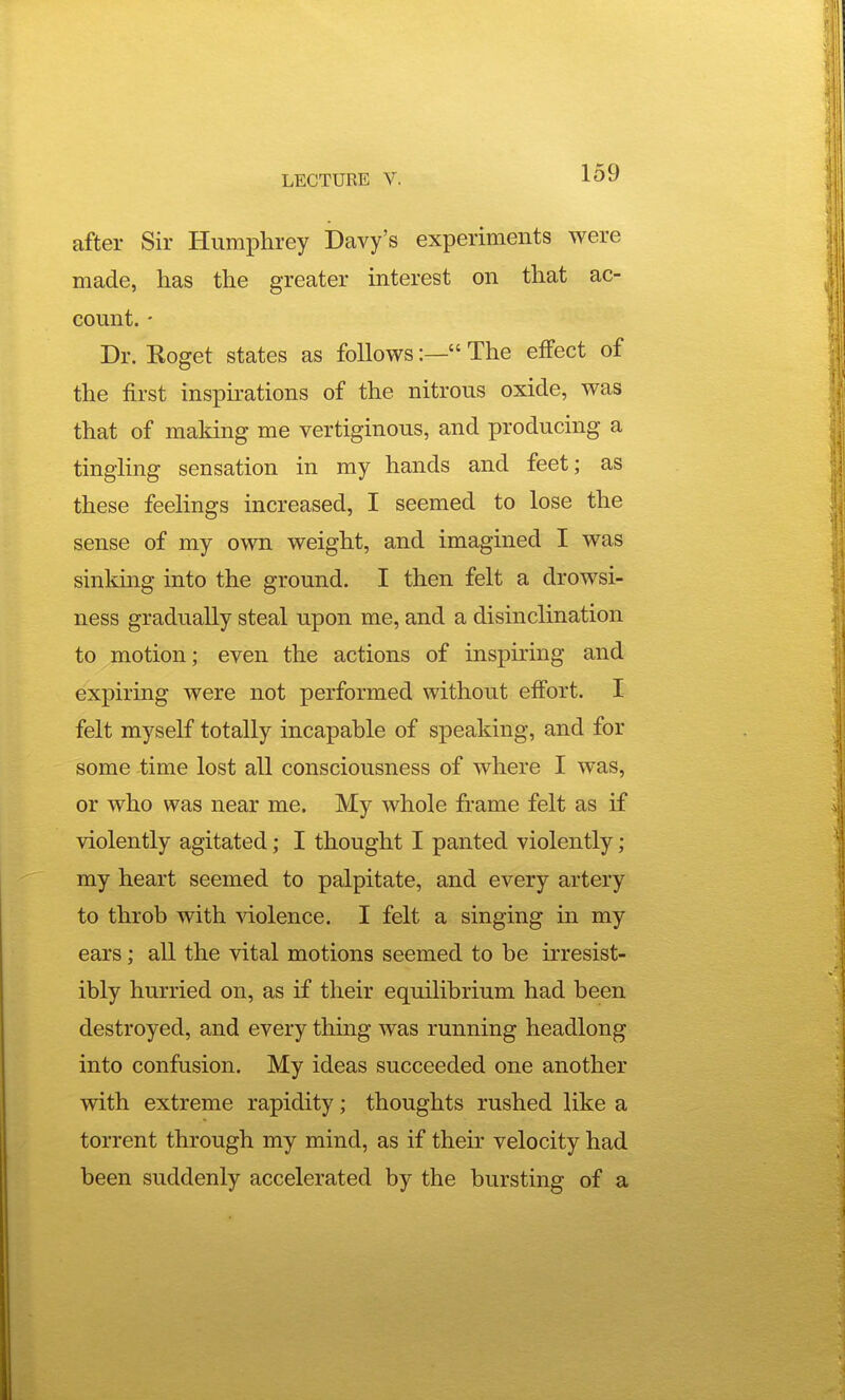 after Sir Humphrey Davy's experiments were made, has the greater interest on that ac- count. - Dr. Koget states as follows:— The effect of the first inspirations of the nitrous oxide, was that of making me vertiginous, and producing a tingling sensation in my hands and feet; as these feelings increased, I seemed to lose the sense of my own weight, and imagined I was sinldng into the ground. I then felt a drowsi- ness gradually steal upon me, and a disinclination to motion; even the actions of inspu'ing and expiring were not performed without effort. I felt myself totally incapable of speaking, and for some time lost all consciousness of where I was, or who was near me. My whole frame felt as if violently agitated; I thought I panted violently; my heart seemed to palpitate, and every artery to throb with violence. I felt a singing in my ears; all the vital motions seemed to be irresist- ibly hurried on, as if their equilibrium had been destroyed, and every thing was running headlong into confusion. My ideas succeeded one another with extreme rapidity; thoughts rushed like a torrent through my mind, as if their velocity had been suddenly accelerated by the bursting of a