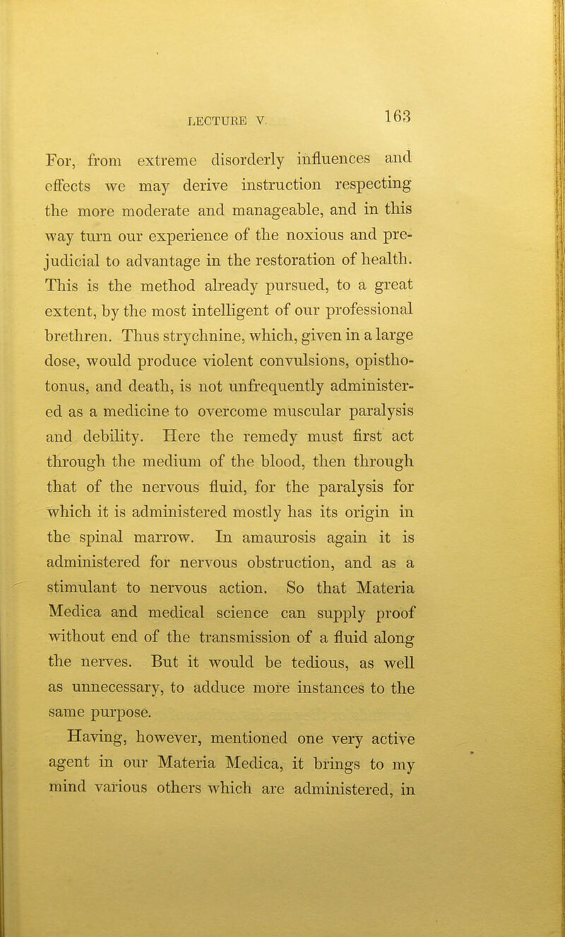 For, from extreme disorderly influences and effects we may derive instruction respecting the more moderate and manageable, and in this way turn our experience of the noxious and pre- judicial to advantage in the restoration of health. This is the method already pursued, to a great extent, by the most intelligent of our professional brethren. Thus strychnine, which, given in a large dose, would produce violent convulsions, opistho- tonus, and death, is not unfrequently administer- ed as a medicine to overcome muscular paralysis and debility. Here the remedy must first act through the medium of the blood, then through that of the nervous fluid, for the paralysis for which it is administered mostly has its origin in the spinal marrow. In amaurosis again it is administered for nervous obstruction, and as a stimulant to nervous action. So that Materia Medica and medical science can supply proof without end of the transmission of a fluid along the nerves. But it would be tedious, as well as unnecessary, to adduce more instances to the same purpose. Having, however, mentioned one very active agent in our Materia Medica, it brings to my mind various others which are administered, in